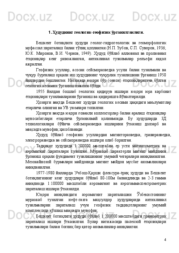    
   
1. Ҳудуднинг геологик-геофизик ўрганилганлиги. 
Бешкент   ботиқлиги   ҳудуди   геолог-гидрогеологик   ва   геоморфологик
муфассал хариталаш билан тўлиқ қопланган (Н.П. Зубов, С.П. Суворов, 1936;
Ю.К.   Миронов,   В.И.   Чернов,   1949).   Ҳудуд   бўйлаб   аллювиал   ва   пролювиал
ётқизиқлар   кенг   ривожланган,   антиклинал   тузилмалар   релъефи   яққол
ажралган. 
Геофизик   усуллар,   асосан   сейсморазведка   усули   билан   тузилмали   ва
чуқур бурғилаш орқали иш ҳудудининг чуқурлик тузилишини ўрганиш 1950
йиллардан бошланган. Натижада юқори бўр (сенон) ётқизиқларигача  бўлган
геологик кесимни ўрганиш имкони бўлди. 
1955   йилдан   бошлаб   геологик   қидирув   ишлари   юқори   юра   карбонат
ётқизиқлари тузилмаларини ўрганиш ва қидиришга йўналтирилди. 
Ҳозирги   вақтда   Бешкент   ҳудуди   геологик   кесими   ҳақидаги   маълумотлар
етарлича олинган ва УВ уюмлари топилган. 
Ҳозирги вақтда юқори ғовакли коллекторлар билан аралаш ётқизиқлар
муносабатлари   етарлича   ўрганилмай   қолинмоқда.   Бу   ҳудудларда   3Д
технологиялари   бўйича   сейсморазведка   ишларини   ўтказиш   долзарб   ва
мақсадга мувофиқ ҳисобланади. 
Ҳудуд   бўйлаб   геофизик   усуллардан   магниторазведка,   гравиразведка,
электроразведка ва сейсморазведка ишлари олиб борилган. 
Тадқиқот   ҳудудида   1:200000   масштабли   ер   усти   магнитометрик   ва
аэромагнит   хариталари   тузилган.   Мураккаб   характерли   магнит   майдонни
ўрганиш орқали фундамент тузилишининг умумий чегаралари аниқланилган.
Мезокайнозой   бурмалари   майдонида   магнит   майдон   мусбат   аномалиялари
аниқланилган. 
1977-1980   йилларда   Учбош-Қарши   флексура-ёриқ   ҳудуди   ва   Бешкент
ботиқлигининг   кенг   ҳудудлари   бўйлаб   80-100м   баландликда   ва   2-3   гамма
аниқликда   1:100000   масштабли   аэромагнит   ва   аэрогаммаспектрометрик
хариталаш ишлари ўтказилди. 
Юқори   аниқликдаги   аэромагнит   хариталашни   Ўзбекистоннинг
мураккаб   тузилган   нефт-газга   маҳсулдор   ҳудудларида   антиклинал
тузилмаларни   хариталаш   учун   геофизик   тадқиқотларнинг   умумий
комплексида қўллаш мақсадга мувофиқ. 
Бешкент ботиқлиги ҳудуди бўйлаб 1:200000 масштабдаги гравиметрик
хариталаш   ишлари   ўтказилган.   Булар   натижасида   палеозой   ётқизиқлари
тузилмалари билан боғлиқ бир қатор аномалиялар аниқланган. 
  4   