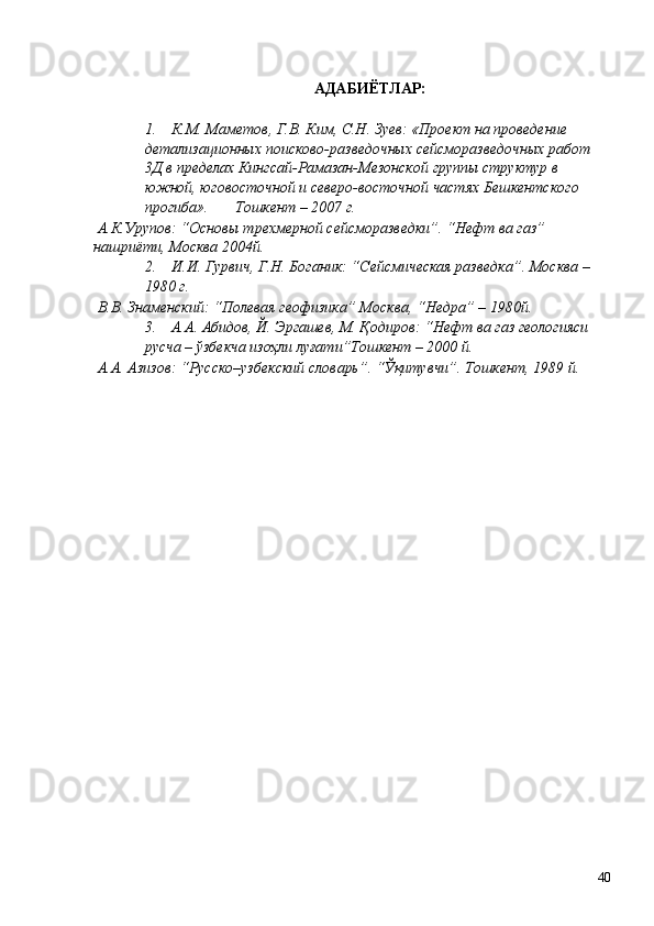 АДАБИЁТЛАР: 
 
1. К.М. Маметов , Г.В. Ким, С.Н. Зуев: «Проект на проведение 
детализационных поисково-разведочных сейсморазведочных работ 
3Д в пределах Кингсай-Рамазан-Мезонской группы структур в 
южной, юговосточной и северо-восточной частях Бешкентского 
прогиба».       Тошкент – 2007 г. 
 А.К.Урупов: “Основы трехмерной cейсморазведки”. “Нефт ва газ” 
нашриёти, Москва 2004й. 
2. И.И. Гурвич, Г.Н. Боганик: “Сейсмическая разведка”. Москва – 
1980 г. 
 В.В. Знаменский: “Полевая геофизика” Москва, “Недра” – 1980й. 
3. А.А. Абидов, Й. Эргашев, М. Қодиров: “Нефт ва газ геологияси 
русча – ўзбекча изоҳли луғати”Тошкент – 2000 й. 
 А.А. Азизов: “Русско–узбекский словарь”. “Ўқитувчи”. Тошкент, 1989 й. 
  40   