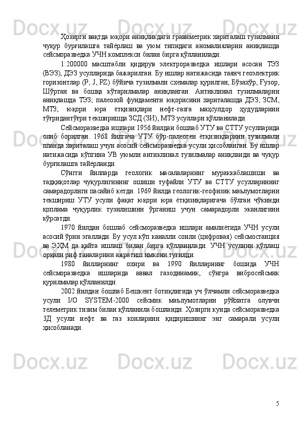 Ҳозирги вақтда юқори аниқликдаги гравиметрик хариталаш тузилмани
чуқур   бурғилашга   тайёрлаш   ва   уюм   типидаги   аномалияларни   аниқлашда
сейсморазведка УЧН комплекси билан бирга қўлланилади. 
1:200000   масштабли   қидирув   электроразведка   ишлари   асосан   ТЭЗ
(ВЭЗ), ДЭЗ усулларида бажарилган. Бу ишлар натижасида таянч геоэлектрик
горизонтлар (P, J, PZ) бўйича тузилмали схемалар қурилган, Бўзахўр, Ғузор,
Шўртан   ва   бошқа   кўтарилмалар   аниқланган.   Антиклинал   тузилмаларни
аниқлашда   ТЭЗ;   палеозой   фундаменти   юқорисини   хариталашда   ДЭЗ,   ЗСМ,
МТЗ;   юқори   юра   ётқизиқлари   нефт-газга   маҳсулдор   ҳудудларини
тўғридантўғри текширишда ЗСД (ЗИ), МТЗ усуллари қўлланилади. 
Сейсморазведка ишлари 1956 йилдан бошлаб УТУ ва СТТУ усулларида
олиб   борилган.   1968   йилгача   УТУ   бўр-палеоген   ётқизиқларини   тузилмали
планда хариталаш учун асосий сейсморазведка усули ҳисобланган. Бу ишлар
натижасида   кўпгина   УВ   уюмли   антиклинал   тузилмалар   аниқланди   ва   чуқур
бурғилашга тайёрланди. 
Сўнгги   йилларда   геологик   масалаларнинг   мураккаблашиши   ва
тадқиқотлар   чуқурлигининг   ошиши   туфайли   УТУ   ва   СТТУ   усулларининг
самарадорлиги пасайиб кетди. 1969 йилда геологик-геофизик маълумотларни
текшириш   УТУ   усули   фақат   юқори   юра   ётқизиқларигача   бўлган   чўкинди
қоплама   чуқурлик   тузилишини   ўрганиш   учун   самарадорли   эканлигини
кўрсатди. 
1970   йилдан   бошлаб   сейсморазведка   ишлари   амалиётида   УЧН   усули
асосий ўрин эгаллади. Бу усул кўп каналли сонли (цифровая) сейсмостанция
ва   ЭҲМ   да   қайта   ишлаш   билан   бирга   қўлланилади.   УЧН   усулини   қўллаш
орқали риф таналарини ажратиш имкони туғилди. 
1980   йилларнинг   охири   ва   1990   йилларнинг   бошида   УЧН
сейсморазведка   ишларида   аввал   газодинамик,   сўнгра   вибросейсмик
қурилмалар қўлланилди. 
2002 йилдан бошлаб Бешкент ботиқлигида уч ўлчамли сейсморазведка
усули   I/O   SYSTEM-2000   сейсмик   маълумотларни   рўйхатга   олувчи
телеметрик тизим билан қўлланила бошланди. Ҳозирги кунда сейсморазведка
3Д   усули   нефт   ва   газ   конларини   қидиришнинг   энг   самарали   усули
ҳисобланади. 
 
 
 
 
 
 
 
  5