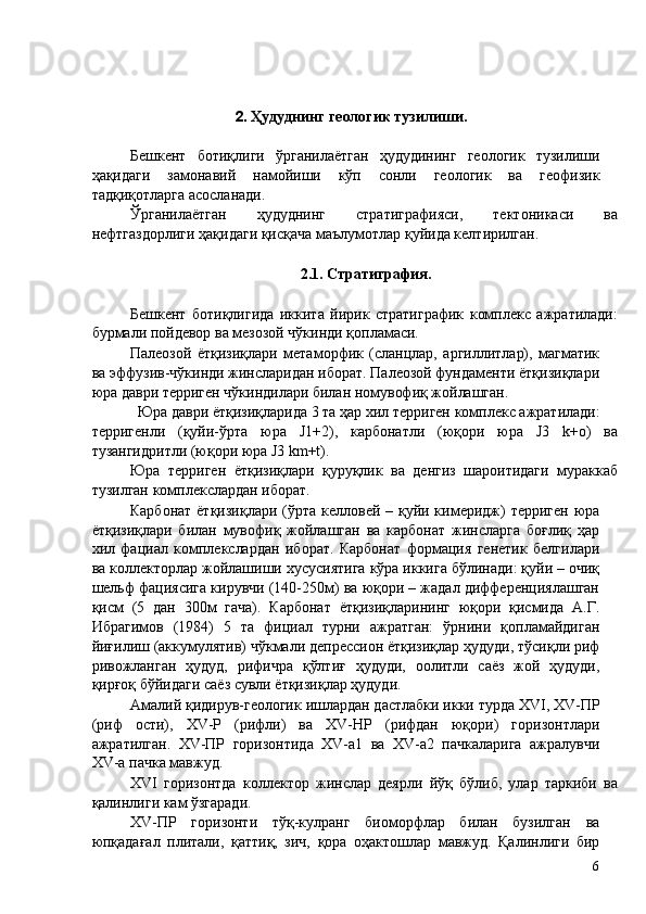 2. Ҳудуднинг геологик тузилиши. 
 
Бешкент   ботиқлиги   ўрганилаётган   ҳудудининг   геологик   тузилиши
ҳақидаги   замонавий   намойиши   кўп   сонли   геологик   ва   геофизик
тадқиқотларга асосланади. 
Ўрганилаётган   ҳудуднинг   стратиграфияси,   тектоникаси   ва
нефтгаздорлиги ҳақидаги қисқача маълумотлар қуйида келтирилган. 
 
2.1. Стратиграфия. 
 
Бешкент   ботиқлигида   иккита   йирик   стратиграфик   комплекс   ажратилади:
бурмали пойдевор ва мезозой чўкинди қопламаси. 
Палеозой   ётқизиқлари   метаморфик   (сланцлар,   аргиллитлар),   магматик
ва эффузив-чўкинди жинсларидан иборат. Палеозой фундаменти ётқизиқлари
юра даври терриген чўкиндилари билан номувофиқ жойлашган. 
Юра даври ётқизиқларида 3 та ҳар хил терриген комплекс ажратилади: 
терригенли   (қуйи-ўрта   юра   J1+2),   карбонатли   (юқори   юра   J3   k+o)   ва
тузангидритли (юқори юра J3 km+t). 
Юра   терриген   ётқизиқлари   қуруқлик   ва   денгиз   шароитидаги   мураккаб
тузилган комплекслардан иборат. 
Карбонат ётқизиқлари (ўрта келловей – қуйи кимеридж)  терриген юра
ётқизиқлари   билан   мувофиқ   жойлашган   ва   карбонат   жинсларга   боғлиқ   ҳар
хил   фациал   комплекслардан   иборат.   Карбонат   формация   генетик   белгилари
ва коллекторлар жойлашиши хусусиятига кўра иккига бўлинади: қуйи – очиқ
шельф фациясига кирувчи (140-250м) ва юқори – жадал дифференциялашган
қисм   (5   дан   300м   гача).   Карбонат   ётқизиқларининг   юқори   қисмида   А.Г.
Ибрагимов   (1984)   5   та   фициал   турни   ажратган:   ўрнини   қопламайдиган
йиғилиш (аккумулятив) чўкмали депрессион ётқизиқлар ҳудуди, тўсиқли риф
ривожланган   ҳудуд,   рифичра   қўлтиғ   ҳудуди,   оолитли   саёз   жой   ҳудуди,
қирғоқ бўйидаги саёз сувли ётқизиқлар ҳудуди. 
Амалий қидирув-геологик ишлардан дастлабки икки турда XVI, XV-ПР
(риф   ости),   XV-Р   (рифли)   ва   XV-HP   (рифдан   юқори)   горизонтлари
ажратилган.   XV-ПР   горизонтида   XV-a1   ва   XV-a2   пачкаларига   ажралувчи
XV-a пачка мавжуд. 
XVI   горизонтда   коллектор   жинслар   деярли   йўқ   бўлиб,   улар   таркиби   ва
қалинлиги кам ўзгаради. 
XV-ПР   горизонти   тўқ-кулранг   биоморфлар   билан   бузилган   ва
юпқадағал   плитали,   қаттиқ,   зич,   қора   оҳактошлар   мавжуд.   Қалинлиги   бир
  6