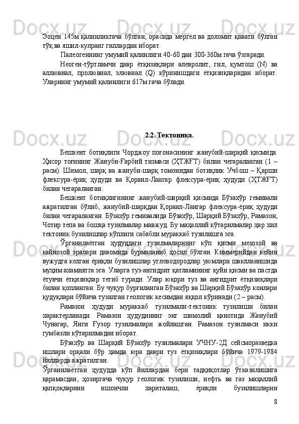 Эоцен 145м  қалинликгача  бўлган, орасида мергел ва доломит қавати бўлган
тўқ ва яшил-кулранг гиллардан иборат. 
Палеогеннинг умумий қалинлиги 40-60 дан 300-360м гача ўзгаради. 
Неоген-тўртламчи   давр   ётқизиқлари   алевролит,   гил,   қумтош   (N)   ва
аллювиал,   пролювиал,   элювиал   (Q)   кўринишдаги   ётқизиқларидан   иборат.
Уларнинг умумий қалинлиги 617м гача бўлади. 
 
 
 
 
 
2.2. Тектоника. 
Бешкент   ботиқлиги   Чорджоу   поғонасининг   жанубий-шарқий   қисмида.
Ҳисор   тоғининг   Жануби-Ғарбий   тизмаси   (ҲТЖҒТ)   билан   чегараланган   (1   –
расм).   Шимол,   шарқ   ва   жануби-шарқ   томонидан   ботиқлик   Учбош   –   Қарши
флексура-ёриқ   ҳудуди   ва   Қораил-Лангар   флексура-ёриқ   ҳудуди   (ҲТЖҒТ)
билан чегараланган. 
Бешкент   ботиқлигининг   жанубий-шарқий   қисмида   Бўзахўр   гемивали
ажратилган   бўлиб,   жанубий-шарқдан   Қораил-Лангар   флексура-ёриқ   ҳудуди
билан чегараланган. Бўзахўр гемивалида Бўзахўр, Шарқий Бўзахўр, Рамазон,
Чотир тепа ва бошқа тузилмалар мавжуд. Бу маҳаллий кўтарилмалар ҳар хил
тектоник бузилишлар кўплиги сабабли мураккаб тузилишга эга. 
Ўрганилаётган   ҳудуддаги   тузилмаларнинг   кўп   қисми   мезозой   ва
кайнозой   эралари   давомида   бурмаланиб   ҳосил   бўлган.   Киммерийдан   кейин
вужудга келган ёриқли бузилишлар углеводородлар уюмлари шаклланишида
муҳим ахамиятга эга. Уларга туз-ангидрит қатламининг қуйи қисми ва пастда
ётувчи   ётқизиқлар   тегиб   туради.   Улар   юқори   туз   ва   ангидрит   ётқизиқлари
билан қопланган. Бу чуқур бурғиланган Бўзахўр ва Шарқий Бўзахўр конлари
қудуқлари бўйича тузилган геологик кесимдан яққол кўринади (2 – расм). 
Рамазон   ҳудуди   мураккаб   тузилмали-тектоник   тузилиши   билан
характерланади.   Рамазон   ҳудудининг   энг   шимолий   қанотида   Жанубий
Чунагар,   Янги   Ғузор   тузилмалари   жойлашган.   Рамазон   тузилмаси   икки
гумбазли кўтарилмадан иборат. 
Бўзахўр   ва   Шарқий   Бўзахўр   тузилмалари   УЧНУ-2Д   сейсморазведка
ишлари   орқали   бўр   ҳамда   юра   даври   туз   ётқизиқлари   бўйича   1979-1984
йилларда ажратилган. 
Ўрганилаётган   ҳудудда   кўп   йиллардан   бери   тадқиқотлар   ўтказилишига
қарамасдан,   ҳозиргача   чуқур   геологик   тузилиши,   нефть   ва   газ   маҳаллий
қапқоқларини   ишончли   хариталаш,   ёриқли   бузилишларни
  8   