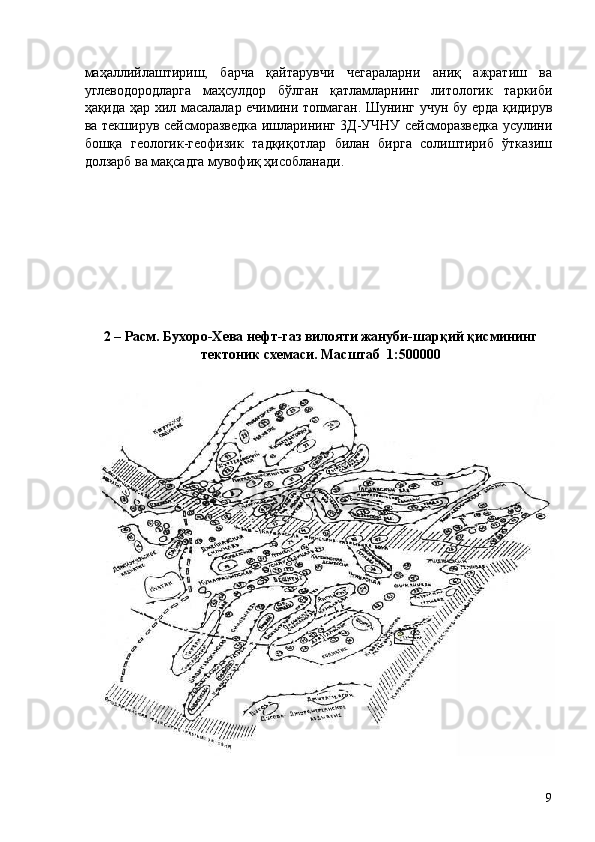 маҳаллийлаштириш,   барча   қайтарувчи   чегараларни   аниқ   ажратиш   ва
углеводородларга   маҳсулдор   бўлган   қатламларнинг   литологик   таркиби
ҳақида ҳар хил масалалар ечимини топмаган. Шунинг учун бу ерда қидирув
ва текширув сейсморазведка ишларининг 3Д-УЧНУ сейсморазведка усулини
бошқа   геологик-геофизик   тадқиқотлар   билан   бирга   солиштириб   ўтказиш
долзарб ва мақсадга мувофиқ ҳисобланади. 
 
 
 
 
 
 
 
 
 
2 – Расм. Бухоро-Хева нефт-газ вилояти жануби-шарқий қисмининг
тектоник схемаси. Масштаб  1:500000 
 
 
  9   