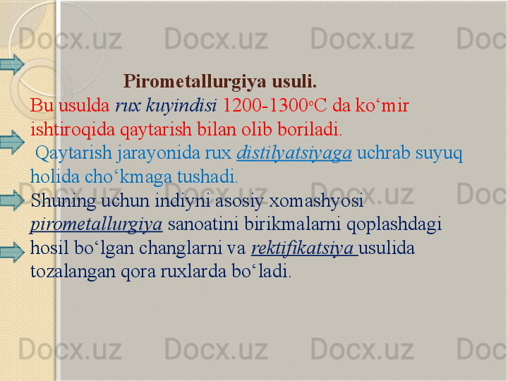                     Pirometallurgi ya  usuli.
Bu usulda  rux kuyindisi  1200-1300 o
C da k о ‘mir 
ishtiroqida qaytarish bilan olib boriladi.
  Qaytarish jarayonida rux  distilyatsiyaga  uchrab suyuq 
holida ch о ‘kmaga tushadi. 
Shuning uchun indiyni asosiy xomashyosi 
pirometallurgiya  sanoatini birikmalarni qoplashdagi 
hosil b о ‘lgan changlarni va  rektifikatsiya  usulida 
tozalangan qora ruxlarda b о ‘ladi.
        