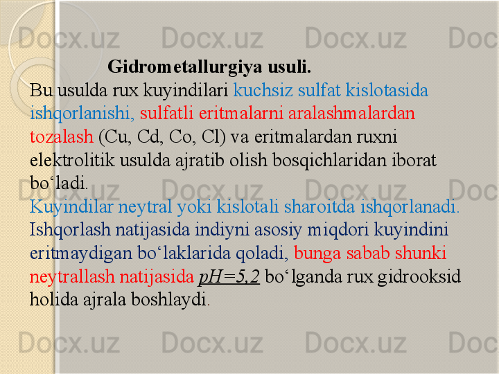                    Gidrometallurgiya usuli.
Bu usulda rux kuyindilari  kuchsiz sulfat kislotasida 
ishqorlanishi,  sulfatli eritmalarni aralashmalardan 
tozalash  (Cu, Cd, Co, Cl) va eritmalardan ruxni 
elektrolitik usulda ajratib olish bosqichlaridan iborat 
b о ‘ladi. 
Kuyindilar neytral yoki kislotali sharoitda ishqorlanadi. 
Ishqorlash natijasida indiyni asosiy miqdori kuyindini 
eritmaydigan b о ‘laklarida qoladi,   bunga sabab shunki 
neytrallash natijasida  pH=5,2  b о ‘lganda rux gidrooksid 
holida ajrala boshlaydi .        