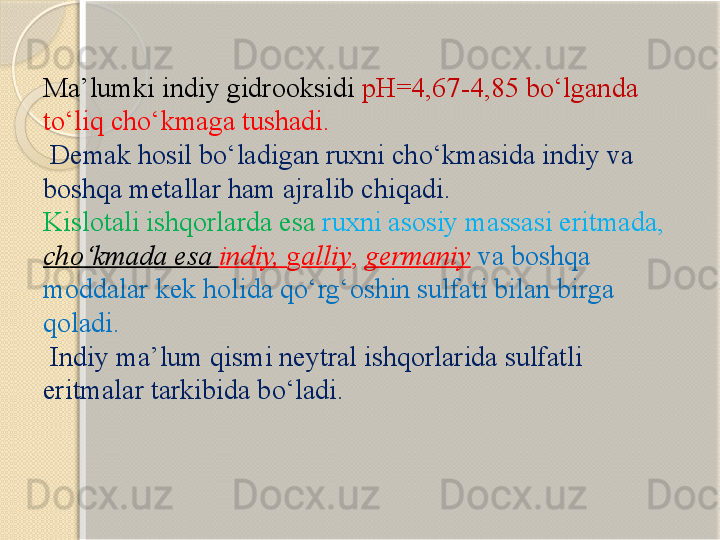 Ma’lumki indiy gidrooksidi  pH=4,67-4,85 b о ‘lganda 
t о ‘liq ch о ‘kmaga tushadi.
  Demak hosil b о ‘ladigan ruxni ch о ‘kmasida indiy va 
boshqa metallar ham ajralib chiqadi. 
Kislotali ishqorlarda esa  ruxni asosiy massasi eritmada, 
ch о ‘kmada esa  indiy,  g alliy ,  germaniy   va boshqa 
moddalar kek holida q о ‘rg‘oshin sulfati bilan birga 
qoladi.
 Indiy ma’lum qismi neytral ishqorlarida sulfatli 
eritmalar tarkibida b о ‘ladi.       