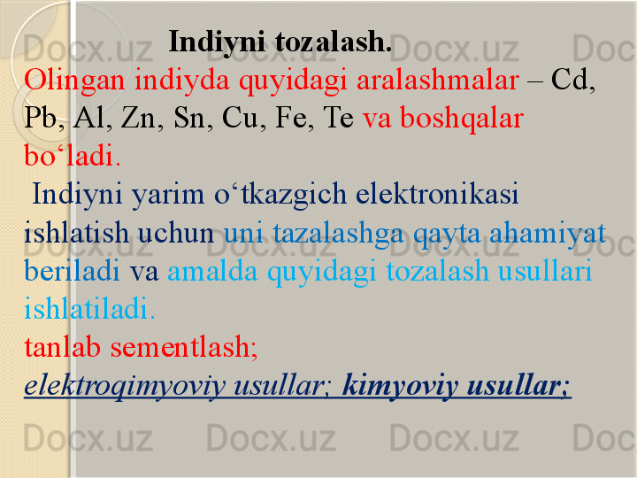                    I ndiyni tozalash.
Olingan indiyda quyidagi aralashmalar  –  Cd , 
Pb ,  Al ,  Zn ,  Sn ,  Cu ,  Fe ,  Te   va boshqalar 
bо‘ladi.
  Indiyni yarim о‘tkazgich elektronikasi 
ishlatish uchun  uni tazalashga qayta ahamiyat 
beriladi  va  amalda quyidagi tozalash usullari 
ishlatiladi.
tanlab sementlash;
elektroqimyoviy usullar;   kimyoviy usullar;       