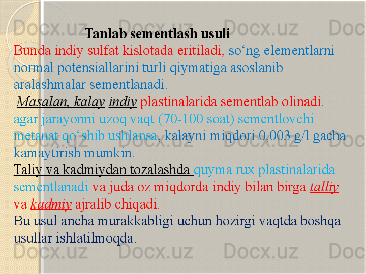                      Tanlab sementlash usuli
Bunda indiy sulfat kislotada eritiladi,  s о ‘ng elementlarni 
normal potensiallarini turli qiymatiga asoslanib 
aralashmalar sementlanadi.
  Masalan, kalay   indiy   plastinalarida sementlab olinadi. 
agar jarayonni uzoq vaqt (70-100 soat) sementlovchi 
metanat q о ‘shib ushlansa , kalayni miqdori 0,003 g/l gacha 
kamaytirish mumkin.
Taliy va kadmiydan tozalashda  q uyma rux plastinalarida 
sementlanadi  va juda oz miqdorda indiy bilan birga  talliy  
va  kadmiy  ajralib chiqadi. 
Bu usul ancha murakkabligi uchun hozirgi vaqtda boshqa 
usullar ishlatilmoqda.       