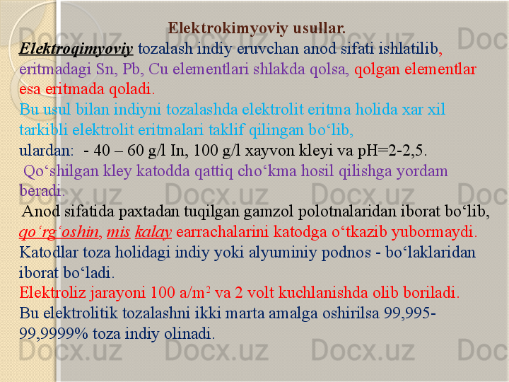                                     Elektrokimyoviy usullar.
Elektroqimyoviy   tozalash  indiy eruvchan anod sifati ishlatilib , 
eritmadagi Sn, Pb, Cu elementlari shlakda qolsa,  qolgan elementlar 
esa eritmada qoladi. 
Bu usul bilan indiyni tozalashda elektrolit eritma holida xar xil 
tarkibli elektrolit eritmalari taklif qilingan b о ‘lib, 
ulardan:   - 40 – 60 g/l In, 100 g/l xayvon kley i  va pH=2-2,5.
  Q о ‘shilgan kley katodda qattiq ch о ‘kma hosil qilishga yordam 
beradi.
 Anod sifatida paxtadan tuqilgan gamzol  polotna laridan iborat b о ‘lib, 
q о ‘rg‘oshin ,  mis   kalay  earrachalarini katodga  о ‘tkazib yubormaydi.
Katodlar toza holidagi indiy yoki alyuminiy podno s - bо‘laklari dan 
iborat b о ‘ladi.
Elektroliz jarayoni 100 a/m 2
 va 2 volt kuchlanishda olib boriladi. 
Bu elektrolit ik tozalashni  ikki marta amalga oshirilsa 99,995-
99,9999% toza indiy olinadi.       