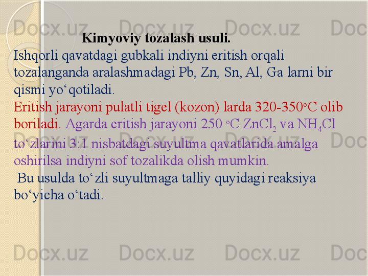                     Kimyoviy tozalash usuli.
Ishqorli qavatdagi gubkali indiyni eritish orqali 
tozalanganda aralashmadagi Pb, Zn, Sn, Al, Ga larni bir 
qismi y о ‘qotiladi. 
Eritish jarayoni pulatli tigel (kozon) larda 320-350 o
C olib 
boriladi.  Agarda eritish jarayoni 250  o
C ZnCl
2  va NH
4 Cl 
t о ‘zlarini 3:1 nisbatdagi suyultma qavatlarida amalga 
oshirilsa indiyni sof tozalikda olish mumkin.
  B u usulda t о ‘zli suyultmaga talliy quyidagi reaksiya 
b о ‘yicha  о ‘tadi.       