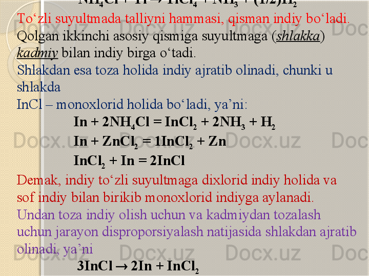                      NH
4 Cl + Tl    TlCl
4  + NH
3  + (1/2)H
2
T о ‘zli suyultmada talliyni hammasi, qisman indiy b о ‘ladi. 
Qolgan  ikkinchi  asosiy qismi ga  suyultmaga ( shlakka ) 
kadmiy  bilan  indiy  birga  о ‘tadi. 
Shlakdan esa toza holida indiy ajratib olinadi, chunki u 
shlakda 
InCl – monoxlorid holida b о ‘ladi, ya’ni:
                 In + 2NH
4 Cl = InCl
2  + 2NH
3  + H
2
                In + ZnCl
2  =  1 InCl
2  + Zn
                 InCl
2  + In = 2InCl
Demak, indiy t о ‘zli suyultmaga dixlorid indiy holida va 
sof indiy bilan birikib monoxlorid indiyga aylanadi.
Undan toza indiy olish uchun va kadmiydan tozalash 
uchun jarayon disproporsiyalash natijasida shlakdan ajratib 
olinadi, ya’ni
                  3InCl    2In + InCl
2       