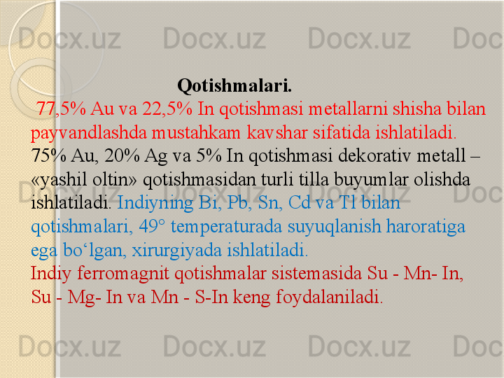                                Qotishmalari.
  77,5% Au va 22,5% In qotishmasi metallarni shisha bilan 
payvandlashda mustahkam kavshar sifatida ishlatiladi. 
75% Au, 20% Ag va 5% In qotishmasi dekorativ metall – 
«yashil oltin» qotishmasidan turli tilla buyumlar olishda 
ishlatiladi.  Indiyning Bi, Pb, Sn, Cd va Tl bilan 
qotishmalari, 49° temperaturada suyuqlanish haroratiga 
ega bо‘lgan, xirurgiyada ishlatiladi.  
Indiy ferromagnit qotishmalar sistemasida Su - Mn- In, 
Su - Mg- In va Mn - S-In keng foydalaniladi.       