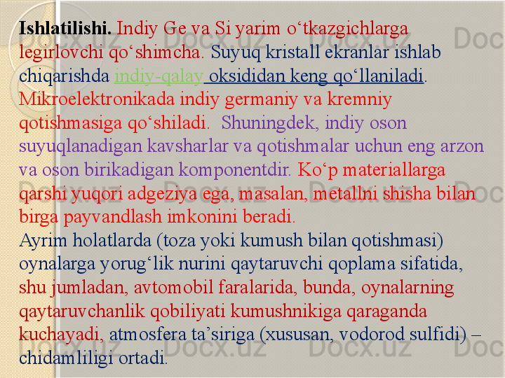 Ishlatilishi.  Indiy Ge va Si yarim о‘tkazgichlarga 
legirlovchi qо‘shimcha.  Suyuq kristall ekranlar ishlab 
chiqarishda  indiy-qalay  oksididan keng qо‘llaniladi . 
Mikroelektronikada indiy germaniy va kremniy 
qotishmasiga qо‘shiladi.    Shuningdek, indiy oson 
suyuqlanadigan kavsharlar va qotishmalar uchun eng arzon 
va oson birikadigan komponentdir.  Kо‘p materiallarga 
qarshi yuqori adgeziya ega, masalan, metallni shisha bilan 
birga payvandlash imkonini beradi.
Ayrim holatlarda (toza yoki kumush bilan qotishmasi) 
oynalarga yorug‘lik nurini qaytaruvchi qoplama sifatida, 
shu jumladan, avtomobil faralarida, bunda, oynalarning 
qaytaruvchanlik qobiliyati kumushnikiga qaraganda 
kuchayadi,   atmosfera ta’siriga (xususan, vodorod sulfidi) – 
chidamliligi ortadi.       