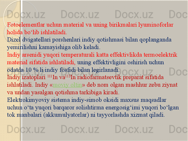 Fotoelementlar uchun m aterial  va uning birikmalari lyuminoforlar 
holida bо‘lib ishlatiladi .  
Dizel dvigatellari porshenlari indiy qotishmasi bilan qoplanganda 
yemirilishni kamayishiga olib keladi. 
Indiy arsenidi yuqori temperaturali katta effektivlikda termoelektrik 
material sifatida ishlatiladi,  uning effektivligini oshirish uchun 
odatda 10 % li indiy fosfidi bilan legirlanadi. 
Indiy izatoplari  111
In va 113
In radiofarmatsevtik preparat sifatida 
ishlatiladi. Indiy « moviy oltin » deb nom olgan mashhur zebu ziynat 
va undan yasalgan qotishma tarkibiga kiradi. 
Elektrokimyoviy sistema indiy-simob oksidi maxsus maqsadlar 
uchun о‘ta yuqori barqaror solishtirma energosig‘imi yuqori bо‘lgan 
tok manbalari (akkumulyatorlar) ni tayyorlashda xizmat qiladi.       