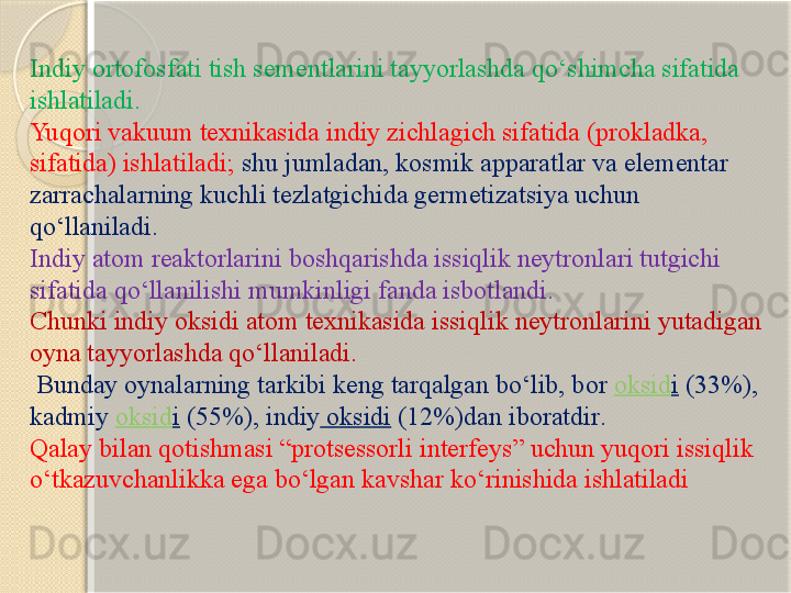 Indiy ortofosfati tish sementlarini tayyorlashda qо‘shimcha sifatida 
ishlatiladi. 
Yuqori vakuum texnikasida indiy zichlagich sifatida (prokladka, 
sifatida) ishlatiladi;  shu jumladan, kosmik apparatlar va elementar 
zarrachalarning kuchli tezlatgichida germetizatsiya uchun 
qо‘llaniladi.
Indiy atom reaktorlarini boshqarishda issiqlik neytronlari tutgichi 
sifatida qо‘llanilishi mumkinligi fanda isbotlandi. 
Chunki indiy oksidi atom texnikasida issiqlik neytronlarini yutadigan 
oyna tayyorlashda qо‘llaniladi.
  Bunday oynalarning tarkibi keng tarqalgan bо‘lib, bor  oksid i  (33%), 
kadmiy  oksid i  (55%),  indiy  oksidi  (12%) dan iboratdir .
Qalay bilan qotishmasi “protsessorli interfeys” uchun yuqori issiqlik 
о‘tkazuvchanlikka ega bо‘lgan kavshar kо‘rinishida ishlatiladi       