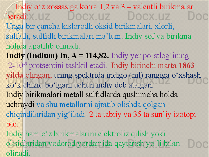        Indiy  о ‘z xossasiga ko‘ra 1,2 va 3 – valentli birikmalar 
beradi. 
Unga bir qancha kislorodli oksid birikmalari, xlorli, 
sulfatli, sulfidli birikmalari ma’lum . Indiy sof va birikma 
holida ajratilib olinadi.
Indiy (Indium) In, A = 114,82.   Indiy yer p о ‘stlog‘ining
  2-10 -5
 protsentini tashkil etadi.   Indiy birinchi marta  1863 
yilda  olingan;  uning spektrida indigo (nil) rangiga  о ‘xshash 
k о ‘k chiziq b о ‘lgani uchun indiy deb atalgan. 
In diy birikmalari metall sulfidlarda qushimcha holda 
uchraydi  va shu metallarni ajratib olishda  q olgan 
chiqindilaridan yi g‘ iladi.   2 ta tabiiy va 35 ta sun’iy izotopi 
bor.
Indiy ham  о ‘z birikmalarini elektroliz qilish yoki 
oksidlaridan vodorod yordamida qaytarish y о ‘li bilan 
olinadi.       