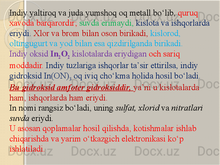 Indiy yaltiroq va juda yumshoq oq metall b о ‘lib,  quruq 
xavoda barqarordir;  suvda erimaydi,   kislota va ishqorlarda 
eriydi.   Xlor va brom bilan oson birikadi,  kislorod, 
oltingugurt va yod bilan esa qizdirilganda birikadi.
Indiy oksid  In
2 O
2   kislotalarda eriydigan  och sariq 
moddadir.   Indiy tuzlariga ishqorlar ta’sir ettirilsa, in diy 
gidroksid In(ON)
3  oq iviq ch о‘ kma holida hosil b о ‘ladi. 
Bu gidroksid amfoter gidroksiddir,  ya’ni u kislotalarda 
ham, ishqorlarda ham eriydi.
In  nomi rangsiz bо‘ladi, uning  sulfat, xlorid  va  nitratlari 
suvda  eriydi.
U asosan  q oplamalar hosil qilishda ,  kotishmalar ishlab 
chiqarishda va yarim  о‘ tkazgich elektronikasi k о‘ p 
ishlatiladi .        