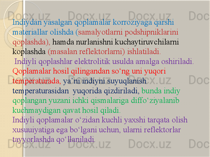 Indiydan yasalgan  q oplamalar korroziyaga  q arshi 
materiallar olishda  ( samalyotlarni podshipniklarini 
q oplashda ),  hamda nurlanishni kuchaytiruvchilarni 
koplashda   ( masalan reflektorlarni )  ishlatiladi .
  Indiyli  q oplashlar elektrolitik usulda amalga oshiriladi . 
Q oplamalar hosil qilingandan s о‘ ng uni yuqori 
temperaturada ,  ya ’ ni indiyni suyuqlanish 
temperaturasidan    yuqorida qizdiriladi ,  bunda indiy 
qoplangan yuzani ichki qismalariga diff о‘ ziyalanib 
kuchmaydigan qavat hosil qiladi .
Indiyli  q oplamalar  о‘ zidan kuchli yaxshi tarqata olish 
xusuuiyatiga ega b о‘ lgani uchun ,  ularni reflektorlar 
tayyorlashda q о‘ llaniladi .       