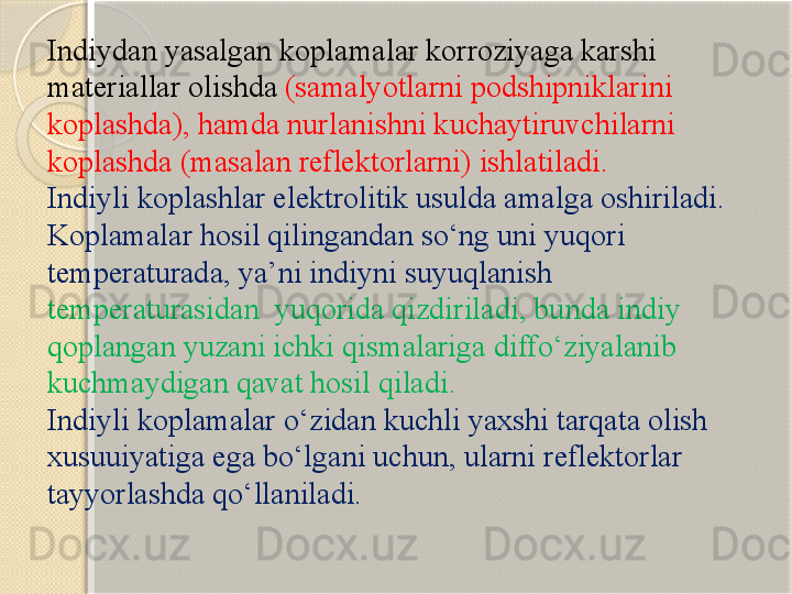 Indiydan yasalgan koplamalar korroziyaga karshi 
materiallar olishda   ( samalyotlarni podshipniklarini 
koplashda ),  hamda nurlanishni kuchaytiruvchilarni 
koplashda  ( masalan reflektorlarni )  ishlatiladi . 
Indiyli koplashlar elektrolitik usulda amalga oshiriladi . 
Koplamalar hosil qilingandan s о‘ ng uni yuqori 
temperaturada ,  ya ’ ni indiyni suyuqlanish 
temperaturasidan    yuqorida qizdiriladi ,  bunda indiy 
qoplangan yuzani ichki qismalariga diff о‘ ziyalanib 
kuchmaydigan qavat hosil qiladi .
Indiyli koplamalar  о‘ zidan kuchli yaxshi tarqata olish 
xusuuiyatiga ega b о‘ lgani uchun ,  ularni reflektorlar 
tayyorlashda q о‘ llaniladi .       