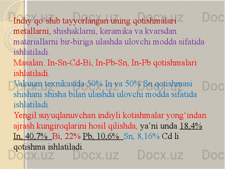 Indiy q о‘ shib tayyorlangan uning  q otishmalari 
metallarni ,  shishaklarni ,  keramika va kvarsdan 
materiallarni bir - biriga ulashda ulovchi modda sifatida 
ishlatiladi . 
Masalan. In-Sn-Cd-Bi, In-Pb-Sn, In-Pb qotishmalari 
ishlatiladi.
Vakuum texnikasida 50% In va 50% Sn qotishmasi 
shishani shisha bilan ulashda ulovchi modda sifatida 
ishlatiladi. 
Yengil suyuqlanuvchan indiyli kotishmalar yong‘indan 
ajrash kungiroqlarini hosil qilishda,  ya’ni unda  18,4%  
In, 40,7%   Bi, 22%  Pb, 10,6%   Sn, 8,16%  Cd li 
qotishma ishlatiladi.       