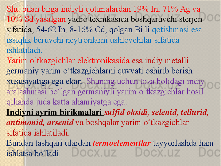 Shu bilan birga indiyli qotimalardan 19% In, 71% Ag va 
10% Sd yasalgan  yadro texnikasida boshqaruvchi sterjen 
sifatida,   54-62 In, 8-16% Cd, qolgan Bi li  qotishmasi esa 
issiqlik beruvchi neytronlarni ushlovchilar sifatida 
ishlatiladi. 
Yarim  о ‘tkazgichlar elektronikasida  esa indiy metalli 
germaniy yarim  о ‘tkazgichlarni quvvati oshirib berish 
xususiyatiga ega ekan.   Shuning uchun toza holidagi indiy 
aralashmasi b о ‘lgan germaniyli yarim  о ‘tkazgichlar hosil 
qilishda juda katta ahamiyatga ega.
Indiyni ayrim birikmalari  sulfid oksidi, selenid,   tellurid,  
antimonid,   arsenid  va boshqalar yarim  о ‘tkazgichlar 
sifatida ishlatiladi.
Bundan tashqari ulardan  termoelementlar   tayyorlashda ham 
ishlatsa b о ‘ladi.       