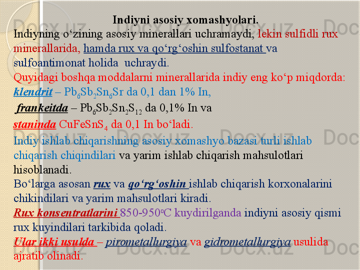                                   Indiyni asosiy xomashyolari.
Indiyning  о ‘zining asosiy minerallari uchramaydi,  lekin sulfidli rux 
minerallarida,  hamda rux va q о ‘rg‘oshin sulfostanat  va 
sulfoantimonat holida  uchraydi. 
Quyidagi boshqa moddalarni minerallarida indiy eng k о ‘p miqdorda: 
klendrit  – Pb
6 Sb
2 Sn
6 Sr da 0,1 dan 1% In,
  frankeitda  – Pb
6 Sb
2 Sn
2 S
12  da 0,1% In va 
staninda  CuFeSnS
4  da 0,1 In b о ‘ladi.
Indiy ishlab chiqarishning asosiy xomashyo bazasi turli ishlab 
chiqarish chiqindilari  va yarim ishlab chiqarish mahsulotlari 
hisoblanadi. 
B о ‘larga asosan  rux  va  q о ‘rg‘oshin  ishlab chiqarish korxonalarini 
chikindilari va yarim mahsulotlari kiradi.
Rux konsentratlarini  850-950 o
C kuydirilganda  indiyni asosiy qismi 
rux kuyindilari tarkibida qoladi. 
Ular ikki usulda  –  pirometallurgiya   va  gidrometallurgiya  usulida 
ajratib olinadi.       