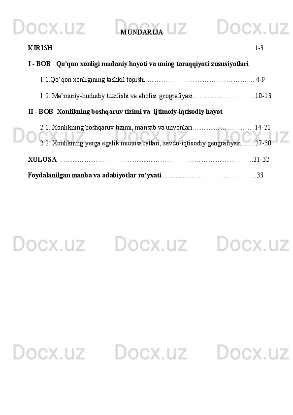 MUNDARIJA
KIRISH …………………………………………………………………………….1-3
I - BOB    Qo‘qon xonligi madaniy hayoti va uning taraqqiyoti xususiyatlari
       1.1. Qo‘qon xonligining tashkil topishi …………………………. . ………….....4-9
       1.2.   Ma’muriy-hududiy tuzilishi va aholisi geografiyasi….. …………………..10-13
II - BOB  Xonlikning boshqaruv tizimi va  ijtimoiy-iqtisodiy hayot
       2.1.  Xonlikning boshqaruv tizimi, mansab va unvonlari …………………........14-21
       2.2.   Xonlikning yerga egalik munosabatlari, savdo-iqtisodiy geografiyasi……27-30
XULOSA …………………………………………………………………………..31-32
Foydalanilgan manba va adabiyotlar ro‘yxati ………………………..………….33