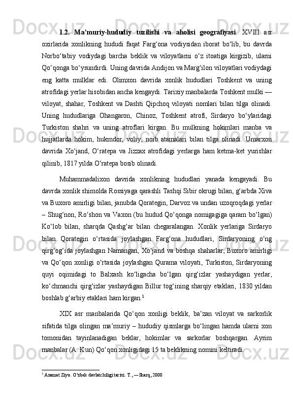 1.2.   Ma’muriy-hududiy   tuzilishi   va   aholisi   geografiyasi .   XVIII   asr
oxirlarida   xonlikning   hududi   faqat   Farg‘ona   vodiysidan   iborat   bo‘lib,   bu   davrda
Norbo‘tabiy   vodiydagi   barcha   beklik   va   viloyatlarni   o‘z   itoatiga   kirgizib,   ularni
Qo‘qonga bo‘ysundirdi. Uning davrida Andijon va Marg‘ilon viloyatlari vodiydagi
eng   katta   mulklar   edi.   Olimxon   davrida   xonlik   hududlari   Toshkent   va   uning
atrofidagi yerlar hisobidan ancha kengaydi. Tarixiy manbalarda Toshkent mulki —
viloyat,   shahar,   Toshkent   va   Dashti   Qipchoq   viloyati   nomlari   bilan   tilga   olinadi.
Uning   hududlariga   Ohangaron,   Chinoz,   Toshkent   atrofi,   Sirdaryo   bo‘ylaridagi
Turkiston   shahri   va   uning   atroflari   kirgan.   Bu   mulkning   hokimlari   manba   va
hujjatlarda   hokim,   hukmdor,   voliy,   noib   atamalari   bilan   tilga   olinadi.   Umarxon
davrida   Xo‘jand,   O‘ratepa   va   Jizzax   atrofidagi   yerlarga   ham   ketma-ket   yurishlar
qilinib, 1817 yilda O‘ratepa bosib olinadi.
Muhammadalixon   davrida   xonlikning   hududlari   yanada   kengayadi.   Bu
davrda xonlik shimolda Rossiyaga qarashli Tashqi Sibir okrugi bilan, g‘arbda Xiva
va Buxoro amirligi bilan, janubda Qorategin, Darvoz va undan uzoqroqdagi yerlar
– Shug‘non, Ro‘shon va Vaxon (bu hudud Qo‘qonga nomigagiga qaram bo‘lgan)
Ko‘lob   bilan,   sharqda   Qashg‘ar   bilan   chegaralangan.   Xonlik   yerlariga   Sirdaryo
bilan   Qorategin   o‘rtasida   joylashgan   Farg‘ona   hududlari,   Sirdaryoning   o‘ng
qirg‘og‘ida   joylashgan  Namangan,   Xo‘jand  va   boshqa  shaharlar,  Buxoro  amirligi
va  Qo‘qon  xonligi  o‘rtasida  joylashgan   Qurama  viloyati,  Turkiston,  Sirdaryoning
quyi   oqimidagi   to   Balxash   ko‘ligacha   bo‘lgan   qirg‘izlar   yashaydigan   yerlar,
ko‘chmanchi  qirg‘izlar  yashaydigan Billur tog‘ining sharqiy etaklari, 1830 yildan
boshlab g‘arbiy etaklari ham kirgan. 1
XIX   asr   manbalarida   Qo‘qon   xonligi   beklik,   ba’zan   viloyat   va   sarkorlik
sifatida   tilga   olingan   ma’muriy   –   hududiy   qismlarga   bo‘lingan   hamda   ularni   xon
tomonidan   tayinlanadigan   beklar,   hokimlar   va   sarkorlar   boshqargan.   Ayrim
manbalar (A. Kun) Qo‘qon xonligidagi 15 ta beklikning nomini keltiradi.
1
  Azamat Ziyo. O’zbek davlatchiligi tarixi. T., ―Sharq, 2000