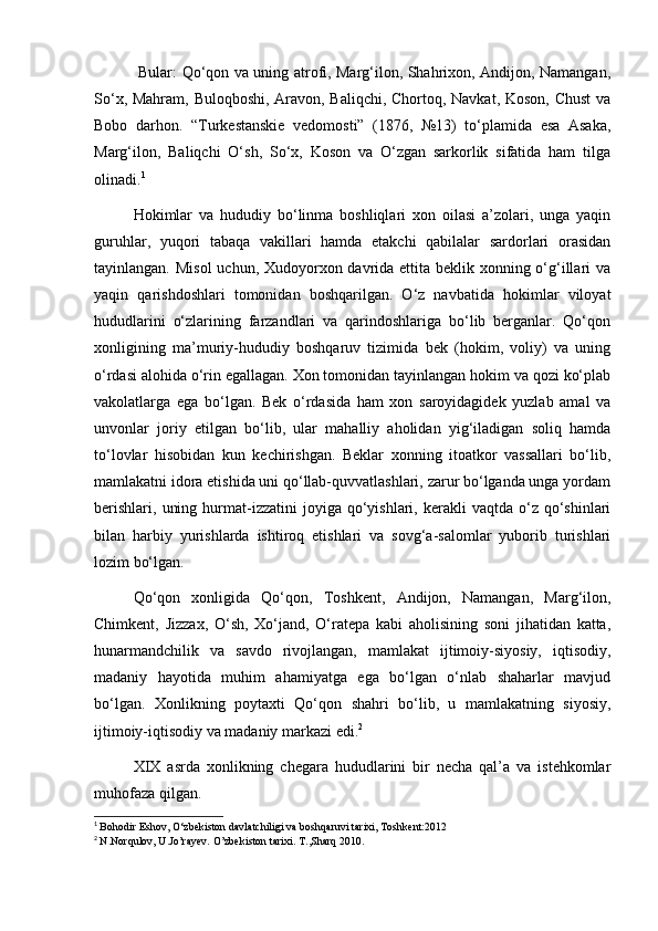Bular: Qo‘qon va uning atrofi, Marg‘ilon, Shahrixon, Andijon, Namangan,
So‘x, Mahram, Buloqboshi, Aravon, Baliqchi, Chortoq, Navkat, Koson, Chust  va
Bobo   darhon.   “Turkestanskie   vedomosti”   (1876,   №13)   to‘plamida   esa   Asaka,
Marg‘ilon,   Baliqchi   O‘sh,   So‘x,   Koson   va   O‘zgan   sarkorlik   sifatida   ham   tilga
olinadi. 1
Hokimlar   va   hududiy   bo‘linma   boshliqlari   xon   oilasi   a’zolari,   unga   yaqin
guruhlar,   yuqori   tabaqa   vakillari   hamda   etakchi   qabilalar   sardorlari   orasidan
tayinlangan. Misol  uchun, Xudoyorxon davrida ettita beklik xonning o‘g‘illari  va
yaqin   qarishdoshlari   tomonidan   boshqarilgan.   O‘z   navbatida   hokimlar   viloyat
hududlarini   o‘zlarining   farzandlari   va   qarindoshlariga   bo‘lib   berganlar.   Qo‘qon
xonligining   ma’muriy-hududiy   boshqaruv   tizimida   bek   (hokim,   voliy)   va   uning
o‘rdasi alohida o‘rin egallagan. Xon tomonidan tayinlangan hokim va qozi ko‘plab
vakolatlarga   ega   bo‘lgan.   Bek   o‘rdasida   ham   xon   saroyidagidek   yuzlab   amal   va
unvonlar   joriy   etilgan   bo‘lib,   ular   mahalliy   aholidan   yig‘iladigan   soliq   hamda
to‘lovlar   hisobidan   kun   kechirishgan.   Beklar   xonning   itoatkor   vassallari   bo‘lib,
mamlakatni idora etishida uni qo‘llab-quvvatlashlari, zarur bo‘lganda unga yordam
berishlari,   uning  hurmat-izzatini   joyiga  qo‘yishlari,  kerakli  vaqtda  o‘z  qo‘shinlari
bilan   harbiy   yurishlarda   ishtiroq   etishlari   va   sovg‘a-salomlar   yuborib   turishlari
lozim bo‘lgan.
Qo‘qon   xonligida   Qo‘qon,   Toshkent,   Andijon,   Namangan,   Marg‘ilon,
Chimkent,   Jizzax,   O‘sh,   Xo‘jand,   O‘ratepa   kabi   aholisining   soni   jihatidan   katta,
hunarmandchilik   va   savdo   rivojlangan,   mamlakat   ijtimoiy-siyosiy,   iqtisodiy,
madaniy   hayotida   muhim   ahamiyatga   ega   bo‘lgan   o‘nlab   shaharlar   mavjud
bo‘lgan.   Xonlikning   poytaxti   Qo‘qon   shahri   bo‘lib,   u   mamlakatning   siyosiy,
ijtimoiy-iqtisodiy va madaniy markazi edi. 2
XIX   asrda   xonlikning   chegara   hududlarini   bir   necha   qal’a   va   istehkomlar
muhofaza qilgan.
1
  Bohodir Eshov, O‘zbekiston davlatchiligi va boshqaruvi tarixi, Toshkent:2012 
2
  N.Norqulov, U.Jo’rayev. O’zbekiston tarixi. T.,Sharq 2010.