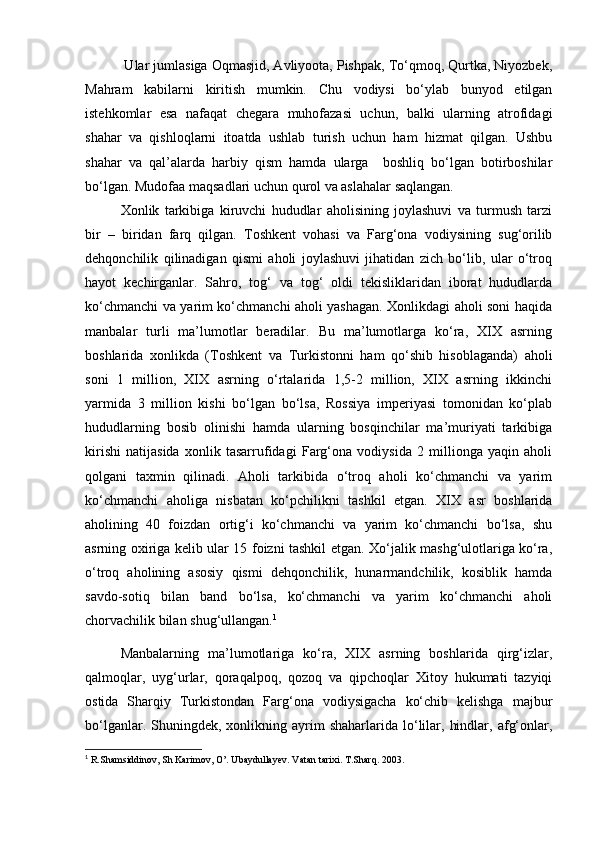  Ular jumlasiga Oqmasjid, Avliyoota, Pishpak, To‘qmoq, Qurtka, Niyozbek,
Mahram   kabilarni   kiritish   mumkin.   Chu   vodiysi   bo‘ylab   bunyod   etilgan
istehkomlar   esa   nafaqat   chegara   muhofazasi   uchun,   balki   ularning   atrofidagi
shahar   va   qishloqlarni   itoatda   ushlab   turish   uchun   ham   hizmat   qilgan.   Ushbu
shahar   va   qal’alarda   harbiy   qism   hamda   ularga     boshliq   bo‘lgan   botirboshilar
bo‘lgan. Mudofaa maqsadlari uchun qurol va aslahalar saqlangan.
Xonlik   tarkibiga   kiruvchi   hududlar   aholisining   joylashuvi   va   turmush   tarzi
bir   –   biridan   farq   qilgan.   Toshkent   vohasi   va   Farg‘ona   vodiysining   sug‘orilib
dehqonchilik   qilinadigan   qismi   aholi   joylashuvi   jihatidan   zich   bo‘lib,   ular   o‘troq
hayot   kechirganlar.   Sahro,   tog‘   va   tog‘   oldi   tekisliklaridan   iborat   hududlarda
ko‘chmanchi va yarim ko‘chmanchi aholi yashagan. Xonlikdagi aholi soni haqida
manbalar   turli   ma’lumotlar   beradilar.   Bu   ma’lumotlarga   ko‘ra,   XIX   asrning
boshlarida   xonlikda   (Toshkent   va   Turkistonni   ham   qo‘shib   hisoblaganda)   aholi
soni   1   million,   XIX   asrning   o‘rtalarida   1,5-2   million,   XIX   asrning   ikkinchi
yarmida   3   million   kishi   bo‘lgan   bo‘lsa,   Rossiya   imperiyasi   tomonidan   ko‘plab
hududlarning   bosib   olinishi   hamda   ularning   bosqinchilar   ma’muriyati   tarkibiga
kirishi   natijasida   xonlik   tasarrufidagi   Farg‘ona   vodiysida   2   millionga   yaqin   aholi
qolgani   taxmin   qilinadi.   Aholi   tarkibida   o‘troq   aholi   ko‘chmanchi   va   yarim
ko‘chmanchi   aholiga   nisbatan   ko‘pchilikni   tashkil   etgan.   XIX   asr   boshlarida
aholining   40   foizdan   ortig‘i   ko‘chmanchi   va   yarim   ko‘chmanchi   bo‘lsa,   shu
asrning oxiriga kelib ular 15 foizni tashkil etgan. Xo‘jalik mashg‘ulotlariga ko‘ra,
o‘troq   aholining   asosiy   qismi   dehqonchilik,   hunarmandchilik,   kosiblik   hamda
savdo-sotiq   bilan   band   bo‘lsa,   ko‘chmanchi   va   yarim   ko‘chmanchi   aholi
chorvachilik bilan shug‘ullangan. 1
Manbalarning   ma’lumotlariga   ko‘ra,   XIX   asrning   boshlarida   qirg‘izlar,
qalmoqlar,   uyg‘urlar,   qoraqalpoq,   qozoq   va   qipchoqlar   Xitoy   hukumati   tazyiqi
ostida   Sharqiy   Turkistondan   Farg‘ona   vodiysigacha   ko‘chib   kelishga   majbur
bo‘lganlar.  Shuningdek,  xonlikning  ayrim  shaharlarida   lo‘lilar,  hindlar,  afg‘onlar,
1
  R.Shamsiddinov, Sh Karimov, O’. Ubaydullayev. Vatan tarixi. T.Sharq. 2003. 