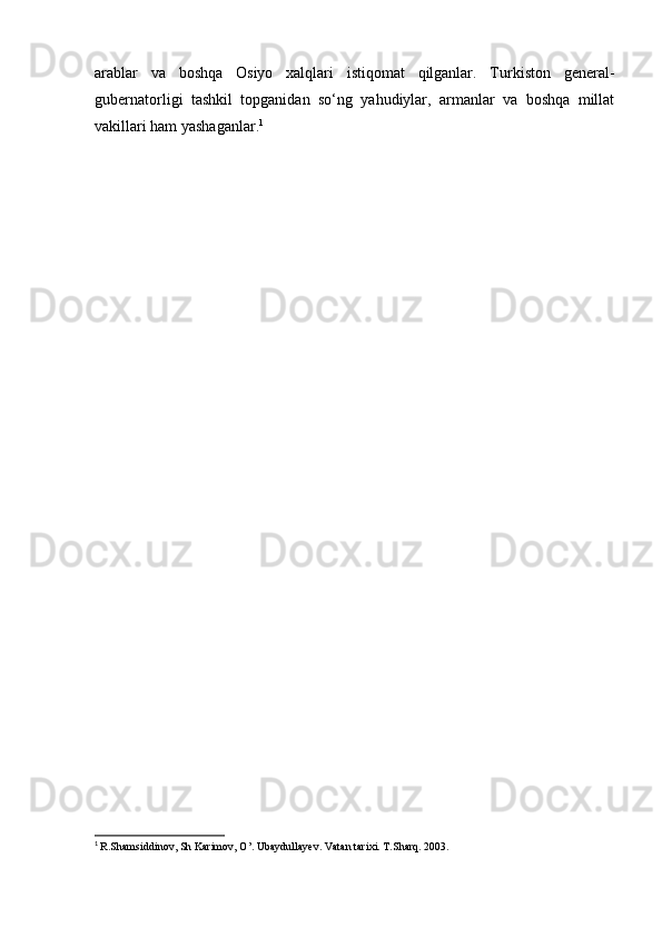 arablar   va   boshqa   Osiyo   xalqlari   istiqomat   qilganlar.   Turkiston   general-
gubernatorligi   tashkil   topganidan   so‘ng   yahudiylar,   armanlar   va   boshqa   millat
vakillari ham yashaganlar. 1
1
  R.Shamsiddinov, Sh Karimov, O’. Ubaydullayev. Vatan tarixi. T.Sharq. 2003.