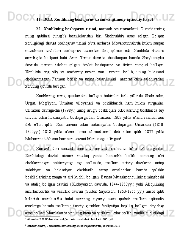 II - BOB. Xonlikning boshqaruv tizimi va ijtimoiy-iqtisodiy hayot
2.1.   Xonlikning   boshqaruv   tizimi,   mansab   va   unvonlari.   O‘zbeklarning
ming   qabilasi   (urug‘i)   boshliqlaridan   biri   Shohruhbiy   asos   solgan   Qo‘qon
xonligidagi   davlat   boshqaruv   tizimi   o‘rta   asrlarda   Movarounnahrda   hukm   surgan
musulmon   davlatlari   boshqaruv   tizimidan   farq   qilmas   edi.   Xonlikda   Buxoro
amirligida   bo‘lgani   kabi   Amir   Temur   davrida   shakllangan   hamda   Shayboniylar
davrida   qisman   islohot   qilgan   davlat   boshqaruvi   va   tizimi   mavjud   bo‘lgan.
Xonlikda   eng   oliy   va   markaziy   unvon   xon     unvoni   bo‘lib,   uning   hukumati
cheklanmagan.   Farmon   berish   va   uning   bajarilishini     nazorat   etish   salohiyatlari
xonning qo‘lida bo‘lgan. 1
  Xonlikning   ming   qabilasidan   bo‘lgan   hokimlar   turli   yillarda   Shahrisabz,
Urgut,   Mog‘iyon,   Urmitan   viloyatlari   va   bekliklarida   ham   hukm   surganlar.
Olimxon davrigacha (1798y.) ming urug‘i boshliqlari XIX asrning boshlarida biy
unvoni   bilan   hokimiyatni   boshqarganlar.   Olimxon   1805   yilda   o‘zini   rasman   xon
deb   e’lon   qildi.   Xon   unvoni   bilan   hokimiyatni   boshqargan   Umarxon   (1810-
1822yy.)   1818   yilda   o‘zini   “amir   ul-muslimin”   deb   e’lon   qildi.   1822   yilda
Muhammad Alixon ham xon unvoni bilan taxga o‘tirgan 2
.
Xon avlodlari xonzoda, amirzoda, mirzoda, shahzoda, to‘ra   deb atalganlar.
Xonlikdagi   davlat   nizomi   mutlaq   yakka   hokimlik   bo‘lib,   xonning   o‘zi
cheklanmagan   hokimiyatga   ega   bo‘lsa-da,   ma’lum   tarixiy   davrlarda   uning
salohiyati   va   hokimiyati   cheklanib,   saroy   amaldorlari   hamda   qo‘shin
boshliqlarining xonga ta’siri kuchli bo‘lgan. Bunga Musulmonqulining mingboshi
va   otaliq   bo‘lgan   davrini   (Xudoyorxon   davrida,   1844-1852yy.)   yoki   Aliqulining
amirlashkarlik   va   vazirlik   davrini   (Sulton   Sayidxon,   1863-1865   yy.)   misol   qilib
keltirish   mumkin.Bu   holat   xonning   siyosiy   kuch   qudrati   ma’lum   iqtisodiy
asoslarga   hamda   ma’lum   ijtimoiy   guruhlar   faoliyatiga   bog‘liq   bo‘lgan   deyishga
asos bo‘ladi.Mamlakatda xon eng katta va yirik mulkdor bo‘lib, xonlik hududidagi
1
  Ahmedov B.R.O’zbekiston xalqlari tarixi manbalari. Toshkent. 2001 yil. 
2
  Bohodir Eshov, O‘zbekiston davlatchiligi va boshqaruvi tarixi, Toshkent:2012 