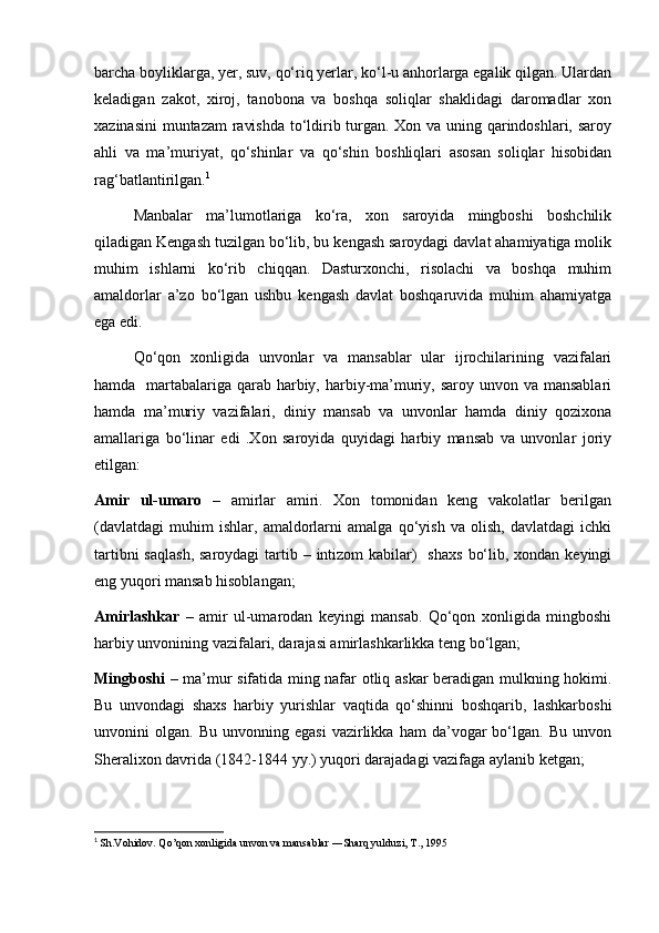 barcha boyliklarga, yer, suv, qo‘riq yerlar, ko‘l-u anhorlarga egalik qilgan. Ulardan
keladigan   zakot,   xiroj,   tanobona   va   boshqa   soliqlar   shaklidagi   daromadlar   xon
xazinasini  muntazam ravishda to‘ldirib turgan. Xon va uning qarindoshlari, saroy
ahli   va   ma’muriyat,   qo‘shinlar   va   qo‘shin   boshliqlari   asosan   soliqlar   hisobidan
rag‘batlantirilgan. 1
Manbalar   ma’lumotlariga   ko‘ra,   xon   saroyida   mingboshi   boshchilik
qiladigan Kengash tuzilgan bo‘lib, bu kengash saroydagi davlat ahamiyatiga molik
muhim   ishlarni   ko‘rib   chiqqan.   Dasturxonchi,   risolachi   va   boshqa   muhim
amaldorlar   a’zo   bo‘lgan   ushbu   kengash   davlat   boshqaruvida   muhim   ahamiyatga
ega edi.
Qo‘qon   xonligida   unvonlar   va   mansablar   ular   ijrochilarining   vazifalari
hamda   martabalariga qarab harbiy, harbiy-ma’muriy, saroy unvon va mansablari
hamda   ma’muriy   vazifalari,   diniy   mansab   va   unvonlar   hamda   diniy   qozixona
amallariga   bo‘linar   edi   .Xon   saroyida   quyidagi   harbiy   mansab   va   unvonlar   joriy
etilgan:
Amir   ul-umaro   –   amirlar   amiri.   Xon   tomonidan   keng   vakolatlar   berilgan
(davlatdagi   muhim   ishlar,   amaldorlarni   amalga   qo‘yish   va   olish,   davlatdagi   ichki
tartibni  saqlash,  saroydagi  tartib – intizom  kabilar)    shaxs  bo‘lib, xondan keyingi
eng yuqori mansab hisoblangan;
Amirlashkar   –   amir   ul-umarodan   keyingi   mansab.   Qo‘qon   xonligida   mingboshi
harbiy unvonining vazifalari, darajasi amirlashkarlikka teng bo‘lgan;
Mingboshi   – ma’mur sifatida ming nafar otliq askar beradigan mulkning hokimi.
Bu   unvondagi   shaxs   harbiy   yurishlar   vaqtida   qo‘shinni   boshqarib,   lashkarboshi
unvonini   olgan.   Bu   unvonning  egasi   vazirlikka   ham   da’vogar   bo‘lgan.  Bu   unvon
Sheralixon davrida (1842-1844 yy.) yuqori darajadagi vazifaga aylanib ketgan;
1
  Sh.Vohidov. Qo’qon xonligida unvon va mansablar ―Sharq yulduzi, T., 1995  