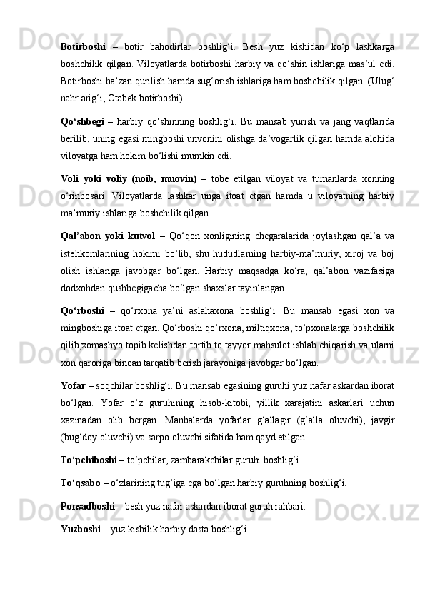 Botirboshi   –   botir   bahodirlar   boshlig‘i.   Besh   yuz   kishidan   ko‘p   lashkarga
boshchilik   qilgan.   Viloyatlarda   botirboshi   harbiy   va   qo‘shin   ishlariga   mas’ul   edi.
Botirboshi ba’zan qurilish hamda sug‘orish ishlariga ham boshchilik qilgan. (Ulug‘
nahr arig‘i, Otabek botirboshi).
Qo‘shbegi   –   harbiy   qo‘shinning   boshlig‘i.   Bu   mansab   yurish   va   jang   vaqtlarida
berilib, uning egasi mingboshi unvonini olishga da’vogarlik qilgan hamda alohida
viloyatga ham hokim bo‘lishi mumkin edi.
Voli   yoki   voliy   (noib,   muovin)   –   tobe   etilgan   viloyat   va   tumanlarda   xonning
o‘rinbosari.   Viloyatlarda   lashkar   unga   itoat   etgan   hamda   u   viloyatning   harbiy
ma’muriy ishlariga boshchilik qilgan. 
Qal’abon   yoki   kutvol   –   Qo‘qon   xonligining   chegaralarida   joylashgan   qal’a   va
istehkomlarining   hokimi   bo‘lib,   shu   hududlarning   harbiy-ma’muriy,   xiroj   va   boj
olish   ishlariga   javobgar   bo‘lgan.   Harbiy   maqsadga   ko‘ra,   qal’abon   vazifasiga
dodxohdan qushbegigacha bo‘lgan shaxslar tayinlangan.
Qo‘rboshi   –   qo‘rxona   ya’ni   aslahaxona   boshlig‘i.   Bu   mansab   egasi   xon   va
mingboshiga itoat etgan. Qo‘rboshi qo‘rxona, miltiqxona, to‘pxonalarga boshchilik
qilib,xomashyo topib kelishdan tortib to tayyor mahsulot ishlab chiqarish va ularni
xon qaroriga binoan tarqatib berish jarayoniga javobgar bo‘lgan.
Yofar  – soqchilar boshlig‘i. Bu mansab egasining guruhi yuz nafar askardan iborat
bo‘lgan.   Yofar   o‘z   guruhining   hisob-kitobi,   yillik   xarajatini   askarlari   uchun
xazinadan   olib   bergan.   Manbalarda   yofarlar   g‘allagir   (g‘alla   oluvchi),   javgir
(bug‘doy oluvchi) va sarpo oluvchi sifatida ham qayd etilgan.
To‘pchiboshi  – to‘pchilar, zambarakchilar guruhi boshlig‘i.
To‘qsabo  – o‘zlarining tug‘iga ega bo‘lgan harbiy guruhning boshlig‘i.
Ponsadboshi  – besh yuz nafar askardan iborat guruh rahbari.
Yuzboshi  – yuz kishilik harbiy dasta boshlig‘i.