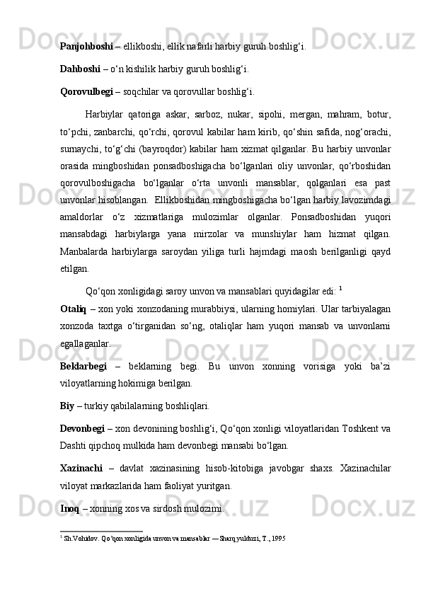 Panjohboshi  – ellikboshi, ellik nafarli harbiy guruh boshlig‘i.
Dahboshi  – o‘n kishilik harbiy guruh boshlig‘i.
Qorovulbegi  – soqchilar va qorovullar boshlig‘i.
Harbiylar   qatoriga   askar,   sarboz,   nukar,   sipohi,   mergan,   mahram,   botur,
to‘pchi, zanbarchi, qo‘rchi, qorovul  kabilar  ham  kirib, qo‘shin safida, nog‘orachi,
surnaychi, to‘g‘chi (bayroqdor) kabilar ham xizmat qilganlar. Bu harbiy unvonlar
orasida   mingboshidan   ponsadboshigacha   bo‘lganlari   oliy   unvonlar,   qo‘rboshidan
qorovulboshigacha   bo‘lganlar   o‘rta   unvonli   mansablar,   qolganlari   esa   past
unvonlar hisoblangan.  Ellikboshidan mingboshigacha bo‘lgan harbiy lavozimdagi
amaldorlar   o‘z   xizmatlariga   mulozimlar   olganlar.   Ponsadboshidan   yuqori
mansabdagi   harbiylarga   yana   mirzolar   va   munshiylar   ham   hizmat   qilgan.
Manbalarda   harbiylarga   saroydan   yiliga   turli   hajmdagi   maosh   berilganligi   qayd
etilgan.
Qo‘qon xonligidagi saroy unvon va mansablari quyidagilar edi:  1
Otaliq   – xon yoki xonzodaning murabbiysi, ularning homiylari. Ular tarbiyalagan
xonzoda   taxtga   o‘tirganidan   so‘ng,   otaliqlar   ham   yuqori   mansab   va   unvonlarni
egallaganlar.
Beklarbegi   –   beklarning   begi.   Bu   unvon   xonning   vorisiga   yoki   ba’zi
viloyatlarning hokimiga berilgan.
Biy  – turkiy qabilalarning boshliqlari.
Devonbegi  – xon devonining boshlig‘i, Qo‘qon xonligi viloyatlaridan Toshkent va
Dashti qipchoq mulkida ham devonbegi mansabi bo‘lgan.
Xazinachi   –   davlat   xazinasining   hisob-kitobiga   javobgar   shaxs.   Xazinachilar
viloyat markazlarida ham faoliyat yuritgan.
Inoq  – xonning xos va sirdosh mulozimi.
1
  Sh.Vohidov. Qo’qon xonligida unvon va mansablar ―Sharq yulduzi, T., 1995