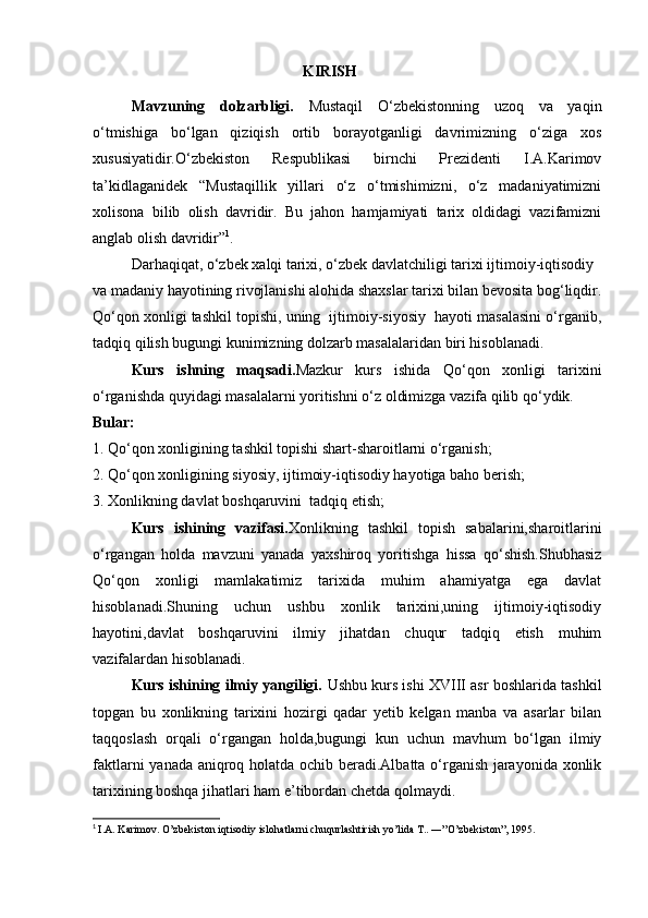                                                         KIRISH
Mavzuning   dolzarbligi.   Mustaqil   O‘zbekistonning   uzoq   va   yaqin
o‘tmishiga   bo‘lgan   qiziqish   ortib   borayotganligi   davrimizning   o‘ziga   xos
xususiyatidir.O‘zbekiston   Respublikasi   birnchi   Prezidenti   I.A.Karimov
ta’kidlaganidek   “Mustaqillik   yillari   o‘z   o‘tmishimizni,   o‘z   madaniyatimizni
xolisona   bilib   olish   davridir.   Bu   jahon   hamjamiyati   tarix   oldidagi   vazifamizni
anglab olish davridir” 1
.
Darhaqiqat, o‘zbek xalqi tarixi, o‘zbek davlatchiligi tarixi ijtimoiy-iqtisodiy
va madaniy hayotining rivojlanishi alohida shaxslar tarixi bilan bevosita bog‘liqdir.
Qo‘qon xonligi tashkil topishi, uning  ijtimoiy-siyosiy  hayoti masalasini o‘rganib,
tadqiq qilish bugungi kunimizning dolzarb masalalaridan biri hisoblanadi.
Kurs   ishning   maqsadi. Mazkur   kurs   ishida   Qo‘qon   xonligi   tarixini
o‘rganishda quyidagi masalalarni yoritishni o‘z oldimizga vazifa qilib qo‘ydik.      
Bular:
1. Qo‘qon xonligining tashkil topishi shart-sharoitlarni o‘rganish;
2. Qo‘qon xonligining siyosiy, ijtimoiy-iqtisodiy hayotiga baho berish;
3. Xonlikning davlat boshqaruvini  tadqiq etish;
Kurs   ishining   vazifasi. Xonlikning   tashkil   topish   sabalarini,sharoitlarini
o‘rgangan   holda   mavzuni   yanada   yaxshiroq   yoritishga   hissa   qo‘shish.Shubhasiz
Qo‘qon   xonligi   mamlakatimiz   tarixida   muhim   ahamiyatga   ega   davlat
hisoblanadi.Shuning   uchun   ushbu   xonlik   tarixini,uning   ijtimoiy-iqtisodiy
hayotini,davlat   boshqaruvini   ilmiy   jihatdan   chuqur   tadqiq   etish   muhim
vazifalardan hisoblanadi.
Kurs ishining ilmiy yangiligi.  Ushbu kurs ishi XVIII asr boshlarida tashkil
topgan   bu   xonlikning   tarixini   hozirgi   qadar   yetib   kelgan   manba   va   asarlar   bilan
taqqoslash   orqali   o‘rgangan   holda,bugungi   kun   uchun   mavhum   bo‘lgan   ilmiy
faktlarni yanada aniqroq holatda ochib beradi.Albatta o‘rganish jarayonida xonlik
tarixining boshqa jihatlari ham e’tibordan chetda qolmaydi.
1
  I.A. Karimov. O’zbekiston iqtisodiy islohatlarni chuqurlashtirish yo’lida T.. ―”O’zbekiston”, 1995. 