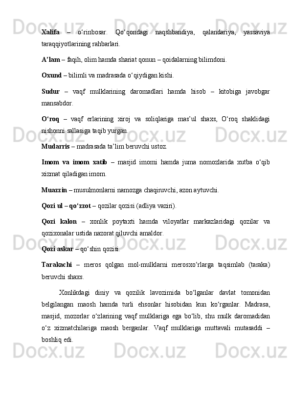 Xalifa   –   o‘rinbosar.   Qo‘qondagi   naqshbandiya,   qalandariya,   yassaviya
taraqqiyotlarining rahbarlari.
A’lam  – faqih, olim hamda shariat qonun – qoidalarning bilimdoni.
Oxund  – bilimli va madrasada o‘qiydigan kishi.
Sudur   –   vaqf   mulklarining   daromadlari   hamda   hisob   –   kitobiga   javobgar
mansabdor.
O‘roq   –   vaqf   erlarining   xiroj   va   soliqlariga   mas’ul   shaxs,   O‘roq   shaklidagi
nishonni sallasiga taqib yurgan.
Mudarris  – madrasada ta’lim beruvchi ustoz.
Imom   va   imom   xatib   –   masjid   imomi   hamda   juma   nomozlarida   xutba   o‘qib
xizmat qiladigan imom.
Muazzin  – musulmonlarni namozga chaqiruvchi, azon aytuvchi.
Qozi ul – qo‘zzot  – qozilar qozisi (adliya vaziri).
Qozi   kalon   –   xonlik   poytaxti   hamda   viloyatlar   markazlaridagi   qozilar   va
qozixonalar ustida nazorat qiluvchi amaldor.
Qozi askar  – qo‘shin qozisi.
Tarakachi   –   meros   qolgan   mol-mulklarni   merosxo‘rlarga   taqsimlab   (taraka)
beruvchi shaxs.
Xonlikdagi   diniy   va   qozilik   lavozimida   bo‘lganlar   davlat   tomonidan
belgilangan   maosh   hamda   turli   ehsonlar   hisobidan   kun   ko‘rganlar.   Madrasa,
masjid,   mozorlar   o‘zlarining   vaqf   mulklariga   ega   bo‘lib,   shu   mulk   daromadidan
o‘z   xizmatchilariga   maosh   berganlar.   Vaqf   mulklariga   muttavali   mutasaddi   –
boshliq edi.