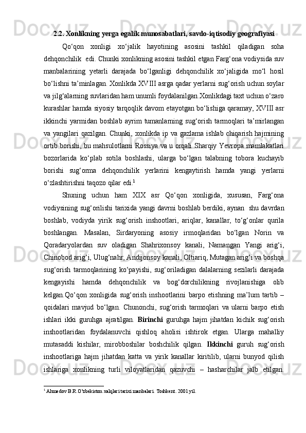 2.2.   Xonlikning yerga egalik munosabatlari, savdo-iqtisodiy geografiyasi
Qo‘qon   xonligi   xo‘jalik   hayotining   asosini   tashkil   qiladigan   soha
dehqonchilik  edi. Chunki xonlikning asosini tashkil etgan Farg‘ona vodiysida suv
manbalarining   yetarli   darajada   bo‘lganligi   dehqonchilik   xo‘jaligida   mo‘l   hosil
bo‘lishni ta’minlagan. Xonlikda XVIII asrga qadar yerlarni sug‘orish uchun soylar
va jilg‘alarning suvlaridan ham unumli foydalanilgan.Xonlikdagi taxt uchun o‘zaro
kurashlar hamda siyosiy tarqoqlik davom etayotgan bo‘lishiga qaramay, XVIII asr
ikkinchi   yarmidan   boshlab   ayrim   tumanlarning   sug‘orish   tarmoqlari   ta’mirlangan
va yangilari qazilgan. Chunki, xonlikda ip va gazlama ishlab chiqarish hajmining
ortib borishi, bu mahsulotlarni Rossiya va u orqali Sharqiy Yevropa mamlakatlari
bozorlarida   ko‘plab   sotila   boshlashi,   ularga   bo‘lgan   talabning   tobora   kuchayib
borishi   sug‘orma   dehqonchilik   yerlarini   kengaytirish   hamda   yangi   yerlarni
o‘zlashtirishni taqozo qilar edi. 1
Shuning   uchun   ham   XIX   asr   Qo‘qon   xonligida,   xususan,   Farg‘ona
vodiysining sug‘orilishi tarixida yangi davrni boshlab berdiki, aynan   shu davrdan
boshlab,   vodiyda   yirik   sug‘orish   inshootlari,   ariqlar,   kanallar,   to‘g‘onlar   qurila
boshlangan.   Masalan,   Sirdaryoning   asosiy   irmoqlaridan   bo‘lgan   Norin   va
Qoradaryolardan   suv   oladigan   Shahrixonsoy   kanali,   Namangan   Yangi   arig‘i,
Chinobod arig‘i, Ulug‘nahr, Andijonsoy kanali, Oltiariq, Mutagan arig‘i va boshqa
sug‘orish   tarmoqlarining   ko‘payishi,   sug‘oriladigan   dalalarning   sezilarli   darajada
kengayishi   hamda   dehqonchilik   va   bog‘dorchilikning   rivojlanishiga   olib
kelgan.Qo‘qon   xonligida   sug‘orish   inshootlarini   barpo   etishning   ma’lum   tartib   –
qoidalari   mavjud   bo‘lgan.   Chunonchi,   sug‘orish   tarmoqlari   va   ularni   barpo   etish
ishlari   ikki   guruhga   ajratilgan.   Birinchi   guruhga   hajm   jihatdan   kichik   sug‘orish
inshootlaridan   foydalanuvchi   qishloq   aholisi   ishtirok   etgan.   Ularga   mahalliy
mutasaddi   kishilar,   mirobboshilar   boshchilik   qilgan.   Ikkinchi   guruh   sug‘orish
inshootlariga   hajm   jihatdan   katta   va   yirik   kanallar   kiritilib,   ularni   bunyod   qilish
ishlariga   xonlikning   turli   viloyatlaridan   qazuvchi   –   hasharchilar   jalb   etilgan.
1
  Ahmedov B.R.O’zbekiston xalqlari tarixi manbalari. Toshkent. 2001 yil.   