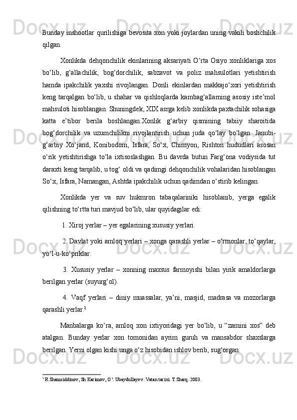 Bunday inshootlar qurilishiga bevosita xon yoki joylardan uning vakili boshchilik
qilgan.
Xonlikda dehqonchilik  ekinlarining aksariyati   O‘rta  Osiyo  xonliklariga  xos
bo‘lib,   g‘allachilik,   bog‘dorchilik,   sabzavot   va   poliz   mahsulotlari   yetishtirish
hamda   ipakchilik   yaxshi   rivojlangan.   Donli   ekinlardan   makkajo‘xori   yetishtirish
keng  tarqalgan   bo‘lib,   u  shahar   va   qishloqlarda   kambag‘allarning   asosiy   iste’mol
mahsuloti hisoblangan. Shuningdek, XIX asrga kelib xonlikda paxtachilik sohasiga
katta   e’tibor   berila   boshlangan.Xonlik   g‘arbiy   qismining   tabiiy   sharoitida
bog‘dorchilik   va   uzumchilikni   rivojlantirish   uchun   juda   qo‘lay   bo‘lgan.   Janubi-
g‘arbiy   Xo‘jand,   Konibodom,   Isfara,   So‘x,   Chimyon,   Rishton   hududlari   asosan
o‘rik   yetishtirishga   to‘la   ixtisoslashgan.   Bu   davrda   butun   Farg‘ona   vodiysida   tut
daraxti keng tarqalib, u tog‘ oldi va qadimgi dehqonchilik vohalaridan hisoblangan
So‘x, Isfara, Namangan, Ashtda ipakchilik uchun qadimdan o‘stirib kelingan.
Xonlikda   yer   va   suv   hukmron   tabaqalariniki   hisoblanib,   yerga   egalik
qilishning to‘rtta turi mavjud bo‘lib, ular quyidagilar edi:
 1. Xiroj yerlar – yer egalarining xususiy yerlari.
 2. Davlat yoki amloq yerlari – xonga qarashli yerlar – o‘rmonlar, to‘qaylar,
yo‘l-u-ko‘priklar.
  3.   Xususiy   yerlar   –   xonning   maxsus   farmoyishi   bilan   yirik   amaldorlarga
berilgan yerlar (suyurg‘ol).
  4.   Vaqf   yerlari   –   diniy   muassalar,   ya’ni,   masjid,   madrasa   va   mozorlarga
qarashli yerlar. 1
Manbalarga   ko‘ra,   amloq   xon   ixtiyoridagi   yer   bo‘lib,   u   “zamini   xos”   deb
atalgan.   Bunday   yerlar   xon   tomonidan   ayrim   guruh   va   mansabdor   shaxslarga
berilgan. Yerni olgan kishi unga o‘z hisobidan ishlov berib, sug‘organ. 
1
  R.Shamsiddinov, Sh Karimov, O’. Ubaydullayev. Vatan tarixi. T.Sharq. 2003.  