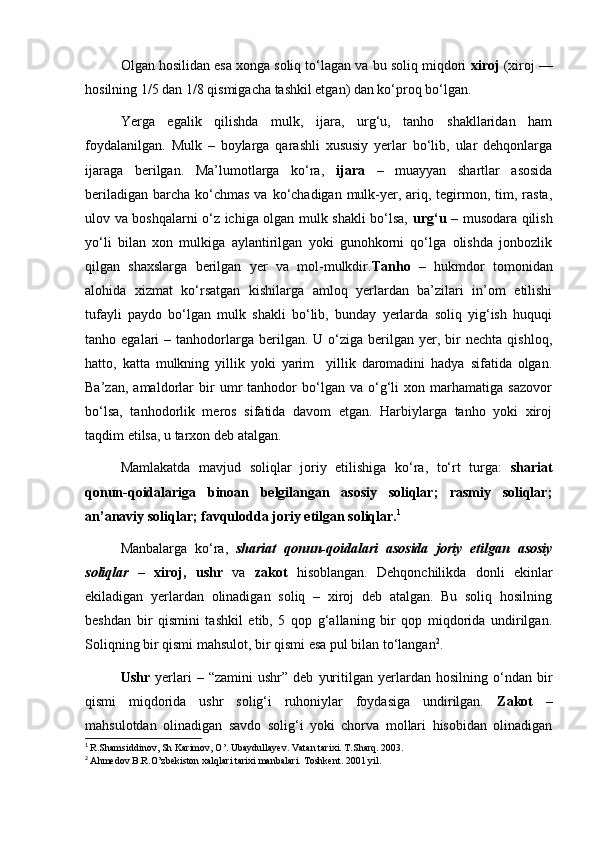 Olgan hosilidan esa xonga soliq to‘lagan va bu soliq miqdori  xiroj  (xiroj —
hosilning 1/5 dan 1/8 qismigacha tashkil etgan) dan ko‘proq bo‘lgan.
Yerga   egalik   qilishda   mulk,   ijara,   urg‘u,   tanho   shakllaridan   ham
foydalanilgan.   Mulk   –   boylarga   qarashli   xususiy   yerlar   bo‘lib,   ular   dehqonlarga
ijaraga   berilgan.   Ma’lumotlarga   ko‘ra,   ijara   –   muayyan   shartlar   asosida
beriladigan  barcha  ko‘chmas  va ko‘chadigan mulk-yer, ariq, tegirmon, tim, rasta,
ulov va boshqalarni o‘z ichiga olgan mulk shakli bo‘lsa,   urg‘u   – musodara qilish
yo‘li   bilan   xon   mulkiga   aylantirilgan   yoki   gunohkorni   qo‘lga   olishda   jonbozlik
qilgan   shaxslarga   berilgan   yer   va   mol-mulkdir. Tanho   –   hukmdor   tomonidan
alohida   xizmat   ko‘rsatgan   kishilarga   amloq   yerlardan   ba’zilari   in’om   etilishi
tufayli   paydo   bo‘lgan   mulk   shakli   bo‘lib,   bunday   yerlarda   soliq   yig‘ish   huquqi
tanho  egalari   –  tanhodorlarga  berilgan.  U  o‘ziga  berilgan  yer,  bir   nechta  qishloq,
hatto,   katta   mulkning   yillik   yoki   yarim     yillik   daromadini   hadya   sifatida   olgan.
Ba’zan,   amaldorlar   bir   umr   tanhodor   bo‘lgan   va   o‘g‘li   xon   marhamatiga   sazovor
bo‘lsa,   tanhodorlik   meros   sifatida   davom   etgan.   Harbiylarga   tanho   yoki   xiroj
taqdim etilsa, u tarxon deb atalgan. 
Mamlakatda   mavjud   soliqlar   joriy   etilishiga   ko‘ra,   to‘rt   turga:   shariat
qonun-qoidalariga   binoan   belgilangan   asosiy   soliqlar;   rasmiy   soliqlar;
an’anaviy soliqlar; favqulodda joriy etilgan soliqlar. 1
Manbalarga   ko‘ra,   shariat   qonun-qoidalari   asosida   joriy   etilgan   asosiy
soliqlar   –   xiroj,   ushr   va   zakot   hisoblangan.   Dehqonchilikda   donli   ekinlar
ekiladigan   yerlardan   olinadigan   soliq   –   xiroj   deb   atalgan.   Bu   soliq   hosilning
beshdan   bir   qismini   tashkil   etib,   5   qop   g‘allaning   bir   qop   miqdorida   undirilgan.
Soliqning bir qismi mahsulot, bir qismi esa pul bilan to‘langan 2
.
Ushr   yerlari   –   “zamini   ushr”   deb   yuritilgan   yerlardan   hosilning   o‘ndan   bir
qismi   miqdorida   ushr   solig‘i   ruhoniylar   foydasiga   undirilgan.   Zakot   –
mahsulotdan   olinadigan   savdo   solig‘i   yoki   chorva   mollari   hisobidan   olinadigan
1
  R.Shamsiddinov, Sh Karimov, O’. Ubaydullayev. Vatan tarixi. T.Sharq. 2003. 
2
  Ahmedov B.R.O’zbekiston xalqlari tarixi manbalari. Toshkent. 2001 yil.
