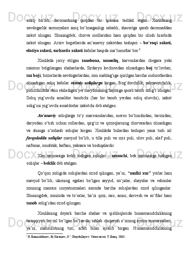 soliq   bo‘lib,   daromadning   qirqdan   bir   qismini   tashkil   etgan.   Xonlikning
savdogarlik   sarmoyalari   aniq   bo‘lmaganligi   sababli,   sharoitga   qarab   daromaddan
zakot   olingan.   Shuningdek,   chorva   mollaridan   ham   qirqdan   bir   ulush   hisobida
zakot   olingan.   Arxiv   hujjatlarida   an’anaviy   zakotdan   tashqari   –   bo‘roqi   zakoti,
elatiya zakoti, sarkarda zakoti  kabilar haqida ma’lumotlar bor. 1
 
Xonlikda   joriy   etilgan   tanobona,   xonsoliq ,   karvonlardan   chegara   yoki
maxsus   belgilangan   shaharlarda,   Sirdaryo   kechuvidan   olinadigan   boj   to‘lovlari,
tuz boji , bozorlarda savdogarlardan, xon mablag‘iga qurilgan barcha inshootlardan
olinadigan   soliq   kabilar   rasmiy   soliqlarga   kirgan.   Bog‘dorchilik,   sabzavotchilik,
polizchilikda ekin ekiladigan yer maydonining hajmiga qarab tanob solig‘i olingan.
Soliq   yig‘uvchi   amaldor   tanobchi   (har   bir   tanob   yerdan   soliq   oluvchi),   zakot
solig‘ini yig‘uvchi amaldorlar zakotchi deb atalgan.
An’anaviy   soliqlarga   to‘y   marosimlaridan,   meros   bo‘linishidan,   tarozidan,
daryodan   o‘tish   uchun   sollardan,   qirg‘iz   va   qozoqlarning   chorvasidan   olinadigan
va   shunga   o‘xshash   soliqlar   kirgan.   Xonlikda   bulardan   tashqari   yana   turli   xil
favqulodda   soliqlar   mavjud   bo‘lib,   u   tilla   puli   va   mis   puli,   ulov   puli,   alaf   puli,
nafsona, mushtak, kafsan, yaksara va boshqalardir.
Xon   xazinasiga   kelib   tushgan   soliqlar   –   xossachi ,   bek   xazinasiga   tushgan
soliqlar –  beklik  deb atalgan.
Qo‘qon   xoligida  soliqlardan   ozod   qilingan,   ya’ni,   “mulki   xur”   yerlar   ham
mavjud   bo‘lib,   ularning   egalari   bo‘lgan   sayyid,   xo‘jalar,   shayxlar   va   eshonlar
xonning   maxsus   inoyatnomalari   asosida   barcha   soliqlardan   ozod   qilinganlar.
Shuningdek,   xonzoda   va   to‘ralar,   ba’zi   qozi,   rais,   amin,   darvesh   va   so‘filar   ham
tanob  solig‘idan ozod qilingan.
Xonlikning   deyarli   barcha   shahar   va   qishloqlarida   hunarmandchilikning
taraqqiyoti bir xil bo‘lgan bo‘lsa-da, ishlab chiqarish o‘zining ayrim xususiyatlari,
ya’ni,   mahsulotning   turi,   sifati   bilan   ajralib   turgan.   Hunarmandchilikning
1
  R.Shamsiddinov, Sh Karimov, O’. Ubaydullayev. Vatan tarixi. T.Sharq. 2003.