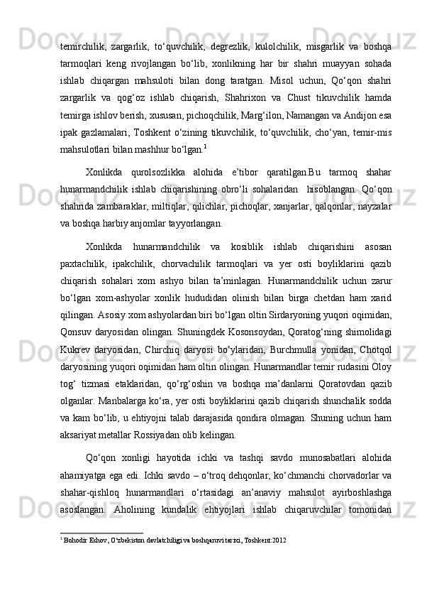 temirchilik,   zargarlik,   to‘quvchilik,   degrezlik,   kulolchilik,   misgarlik   va   boshqa
tarmoqlari   keng   rivojlangan   bo‘lib,   xonlikning   har   bir   shahri   muayyan   sohada
ishlab   chiqargan   mahsuloti   bilan   dong   taratgan.   Misol   uchun,   Qo‘qon   shahri
zargarlik   va   qog‘oz   ishlab   chiqarish,   Shahrixon   va   Chust   tikuvchilik   hamda
temirga ishlov berish, xususan, pichoqchilik, Marg‘ilon, Namangan va Andijon esa
ipak   gazlamalari,   Toshkent   o‘zining   tikuvchilik,   to‘quvchilik,   cho‘yan,   temir-mis
mahsulotlari bilan mashhur bo‘lgan. 1
Xonlikda   qurolsozlikka   alohida   e’tibor   qaratilgan.Bu   tarmoq   shahar
hunarmandchilik   ishlab   chiqarishining   obro‘li   sohalaridan     hisoblangan.   Qo‘qon
shahrida zambaraklar, miltiqlar, qilichlar, pichoqlar, xanjarlar, qalqonlar, nayzalar
va boshqa harbiy anjomlar tayyorlangan.
Xonlikda   hunarmandchilik   va   kosiblik   ishlab   chiqarishini   asosan
paxtachilik,   ipakchilik,   chorvachilik   tarmoqlari   va   yer   osti   boyliklarini   qazib
chiqarish   sohalari   xom   ashyo   bilan   ta’minlagan.   Hunarmandchilik   uchun   zarur
bo‘lgan   xom-ashyolar   xonlik   hududidan   olinish   bilan   birga   chetdan   ham   xarid
qilingan. Asosiy xom ashyolardan biri bo‘lgan oltin Sirdaryoning yuqori oqimidan,
Qonsuv daryosidan olingan. Shuningdek Kosonsoydan, Qoratog‘ning shimolidagi
Kukrev   daryosidan,   Chirchiq   daryosi   bo‘ylaridan,   Burchmulla   yonidan,   Chotqol
daryosining yuqori oqimidan ham oltin olingan. Hunarmandlar temir rudasini Oloy
tog‘   tizmasi   etaklaridan,   qo‘rg‘oshin   va   boshqa   ma’danlarni   Qoratovdan   qazib
olganlar. Manbalarga ko‘ra, yer osti boyliklarini qazib chiqarish shunchalik sodda
va kam  bo‘lib, u ehtiyojni  talab darajasida  qondira olmagan. Shuning uchun ham
aksariyat metallar Rossiyadan olib kelingan.
Qo‘qon   xonligi   hayotida   ichki   va   tashqi   savdo   munosabatlari   alohida
ahamiyatga ega edi. Ichki savdo – o‘troq dehqonlar, ko‘chmanchi chorvadorlar va
shahar-qishloq   hunarmandlari   o‘rtasidagi   an’anaviy   mahsulot   ayirboshlashga
asoslangan.   Aholining   kundalik   ehtiyojlari   ishlab   chiqaruvchilar   tomonidan
1
  Bohodir Eshov, O‘zbekiston davlatchiligi va boshqaruvi tarixi, Toshkent:2012  