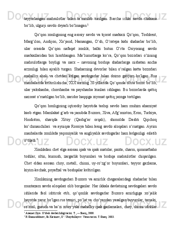 tayyorlangan   mahsulotlar   bilan   ta’minlab   turilgan.   Barcha   ichki   savdo   chakana
bo‘lib, ulgurji savdo deyarli bo‘lmagan. 1
Qo‘qon xonligining eng asosiy  savdo  va tijorat markazi  Qo‘qon, Toshkent,
Marg‘ilon,   Andijon,   Xo‘jand,   Namangan,   O‘sh,   O‘ratepa   kabi   shaharlar   bo‘lib,
ular   orasida   Qo‘qon   nafaqat   xonlik,   balki   butun   O‘rta   Osiyoning   savdo
markazlaridan   biri   hisoblangan.   Ma’lumotlarga   ko‘ra,   Qo‘qon   bozorlari   o‘zining
mahsulotlarga   boyligi   va   narx   –   navoning   boshqa   shaharlarga   nisbatan   ancha
arzonligi   bilan   ajralib   turgan.   Shaharning   devorlar   bilan   o‘ralgan   katta   bozorlari
mahalliy   aholi   va   chetdan   kelgan   savdogarlar   bilan   doimo   gavjum   bo‘lgan.   Rus
manbalarida keltirilishicha, XIX asrning 20-yillarida Qo‘qonda oltita bozor bo‘lib,
ular   yakshanba,   chorshanba   va   payshanba   kunlari   ishlagan.   Bu   bozorlarda   qattiq
nazorat o‘rnatilgan bo‘lib, xaridor haqqiga xiyonat qattiq jazoga tortilgan.
Qo‘qon   honligining   iqtisodiy   hayotida   tashqi   savdo   ham   muhim   ahamiyat
kasb etgan. Mamlakat g‘arb va janubda Buxoro, Xiva, Afg‘oniston, Eron, Turkiya,
Hindiston,   sharqda   Xitoy   (Qashg‘ar   orqali),   shimolda   Dashti   Qipchoq
ko‘chmanchilari   va ayniqsa Rossiya bilan keng savdo aloqalari o‘rnatgan. Ayrim
manbalarda xonlikda yaponiyalik va angliyalik savdogarlar ham kelganligi eslatib
o‘tiladi. 2
Xonlikdan chet elga asosan ipak va ipak matolar, paxta, charm, qimmatbaho
toshlar,   oltin,   kumush,   zargarlik   buyumlari   va   boshqa   mahsulotlar   chiqarilgan.
Chet   eldan   asosan   choy,   metall,   chinni,   uy-ro‘zg‘or   buyumlari,   tayyor   gazlama,
kiyim-kechak, poyafzal va boshqalar keltirilgan.
Xonlikning   savdogarlari   Buxoro   va   amirlik   chegaralaridagi   shaharlar   bilan
muntazam savdo aloqalari olib borganlar. Har ikkala davlatning savdogalari savdo
ishlarida   faol   ishtirok   etib,   qo‘qonlik   savdogarlar   Buxoro   amirligiga   xo‘jalik
hayotda zarur bo‘lgan rus temiri, po‘lat va cho‘yandan yasalgan buyumlar, tamaki,
ro‘mol, guruch va ba’zi xitoy yoki mahalliy ipak gazlamalari, choy, chinni idishlar
1
  Azamat Ziyo. O’zbek davlatchiligi tarixi. T., ―Sharq, 2000. 
2
  R.Shamsiddinov, Sh Karimov, O’. Ubaydullayev. Vatan tarixi. T.Sharq. 2003.