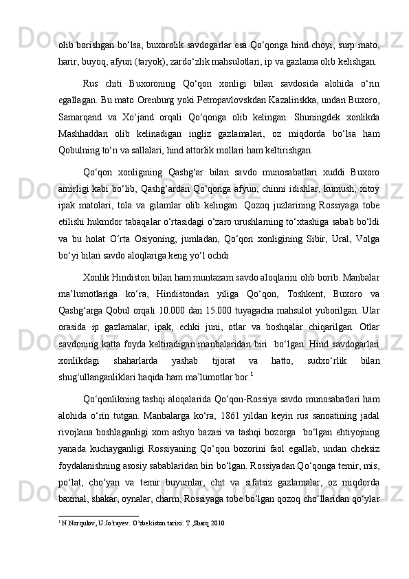 olib borishgan bo‘lsa, buxorolik savdogarlar esa Qo‘qonga hind choyi, surp mato,
harir, buyoq, afyun (taryok), zardo‘zlik mahsulotlari, ip va gazlama olib kelishgan.
Rus   chiti   Buxoroning   Qo‘qon   xonligi   bilan   savdosida   alohida   o‘rin
egallagan. Bu mato Orenburg yoki Petropavlovskdan Kazalinskka, undan Buxoro,
Samarqand   va   Xo‘jand   orqali   Qo‘qonga   olib   kelingan.   Shuningdek   xonlikda
Mashhaddan   olib   kelinadigan   ingliz   gazlamalari,   oz   miqdorda   bo‘lsa   ham
Qobulning to‘n va sallalari, hind attorlik mollari ham keltirishgan.
Qo‘qon   xonligining   Qashg‘ar   bilan   savdo   munosabatlari   xuddi   Buxoro
amirligi kabi bo‘lib, Qashg‘ardan Qo‘qonga afyun, chinni idishlar, kumush, xitoy
ipak   matolari,   tola   va   gilamlar   olib   kelingan.   Qozoq   juzlarining   Rossiyaga   tobe
etilishi hukmdor tabaqalar o‘rtasidagi o‘zaro urushlarning to‘xtashiga sabab bo‘ldi
va   bu   holat   O‘rta   Osiyoning,   jumladan,   Qo‘qon   xonligining   Sibir,   Ural,   Volga
bo‘yi bilan savdo aloqlariga keng yo‘l ochdi.
Xonlik Hindiston bilan ham muntazam savdo aloqlarini olib borib. Manbalar
ma’lumotlariga   ko‘ra,   Hindistondan   yiliga   Qo‘qon,   Toshkent,   Buxoro   va
Qashg‘arga Qobul orqali 10.000 dan 15.000 tuyagacha mahsulot yuborilgan. Ular
orasida   ip   gazlamalar,   ipak,   echki   juni,   otlar   va   boshqalar   chiqarilgan.   Otlar
savdoning  katta   foyda  keltiradigan  manbalaridan  biri    bo‘lgan.  Hind  savdogarlari
xonlikdagi   shaharlarda   yashab   tijorat   va   hatto,   sudxo‘rlik   bilan
shug‘ullanganliklari haqida ham ma’lumotlar bor. 1
Qo‘qonlikning tashqi aloqalarida Qo‘qon-Rossiya savdo munosabatlari ham
alohida   o‘rin   tutgan.   Manbalarga   ko‘ra,   1861   yildan   keyin   rus   sanoatining   jadal
rivojlana   boshlaganligi   xom   ashyo   bazasi   va   tashqi   bozorga     bo‘lgan   ehtiyojning
yanada   kuchayganligi   Rossiyaning   Qo‘qon   bozorini   faol   egallab,   undan   cheksiz
foydalanishning asosiy sabablaridan biri bo‘lgan. Rossiyadan Qo‘qonga temir, mis,
po‘lat,   cho‘yan   va   temir   buyumlar,   chit   va   sifatsiz   gazlamalar,   oz   miqdorda
baxmal, shakar, oynalar, charm, Rossiyaga tobe bo‘lgan qozoq cho‘llaridan qo‘ylar
1
  N.Norqulov, U.Jo’rayev. O’zbekiston tarixi. T.,Sharq 2010.  
