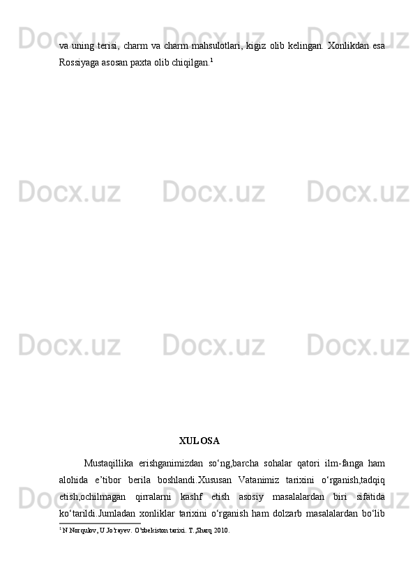 va  uning   terisi,   charm   va  charm   mahsulotlari,  kigiz   olib  kelingan.   Xonlikdan  esa
Rossiyaga asosan paxta olib chiqilgan. 1
                                        
                                        XULOSA
Mustaqillika   erishganimizdan   so‘ng,barcha   sohalar   qatori   ilm-fanga   ham
alohida   e’tibor   berila   boshlandi.Xususan   Vatanimiz   tarixini   o‘rganish,tadqiq
etish,ochilmagan   qirralarni   kashf   etish   asosiy   masalalardan   biri   sifatida
ko‘tarildi.Jumladan   xonliklar   tarixini   o‘rganish   ham   dolzarb   masalalardan   bo‘lib
1
  N.Norqulov, U.Jo’rayev. O’zbekiston tarixi. T.,Sharq 2010.