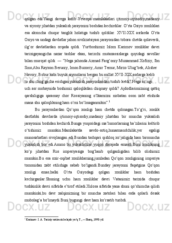 qolgan   edi.Yangi   davrga   kelib   Yevropa   mamlakatlari   ijtimoiy-iqtisodiy,madaniy
va siyosiy jihatdan yuksalish jarayonini boshdan kechirdilar. O‘rta Osiyo xonliklari
esa   aksincha   chuqur   tanglik   holatiga   tushib   qoldilar.   XVII-XIX   asrlarda   O‘rta
Osiyo va undagi davlatlar jahon sivilizatsiyasi jarayonidan tobora chetda qolaverdi,
ilg‘or   davlatlardan   orqada   qoldi.   Yurtboshimiz   Islom   Karimov   xonliklar   davri
tarixigayangicha   nazar   tashlar   ekan,   tarixchi   mutaxassislarga   quyidagi   savollar
bilan murojat qildi: ― ”Nega jahonda Axmad Farg‘oniy Muxammad Xofiziy, Ibn
Sino,Abu Rayxon Beruniy, Imon Buxoriy, Amir Temur, Mirzo Ulug‘bek, Alisher
Navoiy, Bobur kabi buyuk siymolarni bergan bu millat XVII-XIX asrlarga kelib
to shu chog‘gacha erishgan yuksalish jarayonlaridan tushib ketdi? Nega so‘ngi
uch asr mobaynida boshimiz qaloqlikdan chiqmay qoldi? Ajdodlarimizning qattiq
qarshiligiga   qaramay   chor   Rossiyaning   o‘lkamizni   nisbatan   oson   zabt   etishida
mana shu qaloqlikning ham o‘rni bo‘lmaganmikin”. 1
    
Bu   jarayonlardan   Qo‘qon   xonligi   ham   chetda   qolmagan.To‘g‘ri,   xonlik
dastlabki   davrlarda   ijtimoiy-iqtisodiy,madaniy   jihatdan   bir   muncha   yuksalish
jarayonini boshdan kechirdi.Bunga yuqoridagi ma’lumorlarning ba’zilarini keltirib
o‘tishimiz   mumkin.Mamlakatda   savdo-sotiq,hunarmandchilik,yer   egaligi
munosabatlari rivojlangan edi.Bundan tashqari qishloq xo‘jaligida ham birmuncha
yuksalish   bor  edi.Ammo  bu  yuksalishlar  yuqori   darajada   emasdi.Buni   xonlikning
ko‘p   jihatdan   Rus   imperiyasiga   bog‘lanib   qolganligidan   bilib   olishimiz
mumkin.Bu   esa   oxir-oqibat   xonliklarning,jumladan   Qo‘qon   xonligining   imperiya
tomonidan   zabt   etilishiga   sabab   bo‘lgandi.Bunday   jarayonni   faqatgina   Qo‘qon
xonligi   emas,balki   O‘rta   Osiyodagi   qolgan   xonliklar   ham   boshdan
kechirganlar.Shuning   uchu   ham   xonliklar   davri   Vatanimiz   tarixida   chuqur
tushkinlik davri sifatida e’tirof etiladi.Xulosa sifatida yana shuni qo‘shimcha qilish
mumkinki,bu   davr   xalqimizning   bir   muncha   xatolari   bilan   esda   qolarli   desak
mubolag‘a bo‘lmaydi.Buni bugungi davr ham ko‘rsatib turibdi.
                     
1
  Karimov. I. A. Tarixiy xotirasiz kelajak yo’q T., ―Sharq, 1998-yil