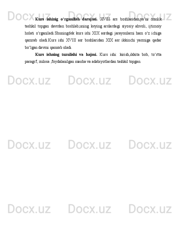 Kurs   ishinig   o‘rganilish   darajasi.   XVIII   ars   boshlaridan,ya’ni   xonlik
tashkil   topgan   davrdan   boshlab,uning   keying   arslardagi   siyosiy   ahvoli,   ijtimoiy
holati   o‘rganiladi.Shuningdek   kurs   ishi   XIX   asrdagi   jarayonlarni   ham   o‘z   ichiga
qamrab   oladi.Kurs   ishi   XVIII   asr   boshlaridan   XIX   asr   ikkinchi   yarmiga   qadar
bo‘lgan davrni qamrab oladi.
Kurs   ishning   tuzulishi   va   hajmi.   Kurs   ishi:   kirish,ikkita   bob,   to‘rtta
paragrf, xulosa ,foydalanilgan manba va adabiyotlardan tashkil topgan.
