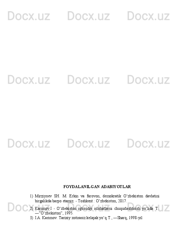 FOYDALANILGAN ADABIYOTLAR
1) Mirziyoev   SH.   M.   Erkin   va   farovon,   demokratik   O‘zbekiston   davlatini
birgalikda barpo etamiz. - Toshkent.: O‘zbekiston, 2017.
2) Karimov.I   -   O‘zbekiston   iqtisodiy   islohatlarni   chuqurlashtirish   yo‘lida   T..
―”O‘zbekiston”, 1995.
3) I.A. Karimov. Tarixiy xotirasiz kelajak yo‘q T., ―Sharq, 1998-yil 