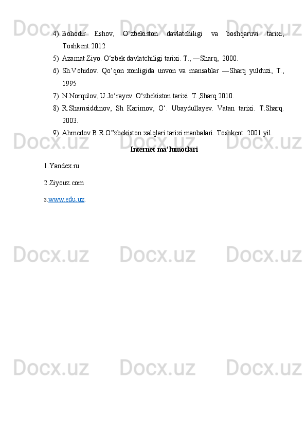 4) Bohodir   Eshov,   O‘zbekiston   davlatchiligi   va   boshqaruvi   tarixi,
Toshkent:2012
5) Azamat Ziyo. O‘zbek davlatchiligi tarixi. T., ―Sharq,  2000.
6) Sh.Vohidov.   Qo‘qon   xonligida   unvon   va   mansablar   ―Sharq   yulduzi,   T.,
1995
7) N.Norqulov, U.Jo‘rayev. O‘zbekiston tarixi. T.,Sharq 2010.
8) R.Shamsiddinov,   Sh   Karimov,   O‘.   Ubaydullayev.   Vatan   tarixi.   T.Sharq.
2003. 
9) Ahmedov B.R.O zbekiston xalqlari tarixi manbalari. Toshkent. 2001 yil. ‟
Internet ma’lumotlari
1.Yandex.ru 
2.Ziyouz.com
3. www.edu.uz .
