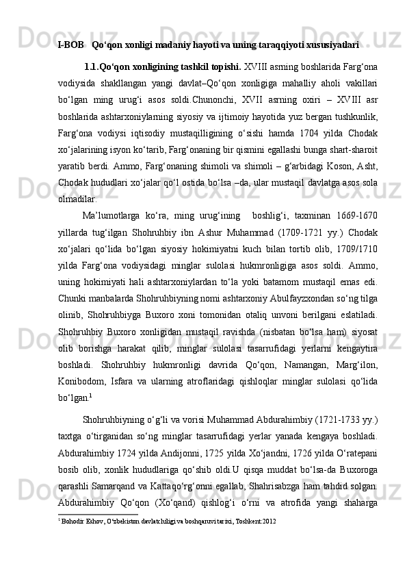 I-BOB    Qo‘qon xonligi madaniy hayoti va uning taraqqiyoti xususiyatlari
          1.1. Qo‘qon xonligining tashkil topishi.  XVIII asrning boshlarida Farg‘ona
vodiysida   shakllangan   yangi   davlat–Qo‘qon   xonligiga   mahalliy   aholi   vakillari
bo‘lgan   ming   urug‘i   asos   soldi.Chunonchi,   XVII   asrning   oxiri   –   XVIII   asr
boshlarida ashtarxoniylarning siyosiy va ijtimoiy hayotida yuz bergan tushkunlik,
Farg‘ona   vodiysi   iqtisodiy   mustaqilligining   o‘sishi   hamda   1704   yilda   Chodak
xo‘jalarining isyon ko‘tarib, Farg‘onaning bir qismini egallashi bunga shart-sharoit
yaratib berdi. Ammo, Farg‘onaning shimoli  va shimoli – g‘arbidagi Koson, Asht,
Chodak hududlari xo‘jalar qo‘l ostida bo‘lsa –da, ular mustaqil davlatga asos sola
olmadilar. 
Ma’lumotlarga   ko‘ra,   ming   urug‘ining     boshlig‘i,   taxminan   1669-1670
yillarda   tug‘ilgan   Shohruhbiy   ibn   Ashur   Muhammad   (1709-1721   yy.)   Chodak
xo‘jalari   qo‘lida   bo‘lgan   siyosiy   hokimiyatni   kuch   bilan   tortib   olib,   1709/1710
yilda   Farg‘ona   vodiysidagi   minglar   sulolasi   hukmronligiga   asos   soldi.   Ammo,
uning   hokimiyati   hali   ashtarxoniylardan   to‘la   yoki   batamom   mustaqil   emas   edi.
Chunki manbalarda Shohruhbiyning nomi ashtarxoniy Abulfayzxondan so‘ng tilga
olinib,   Shohruhbiyga   Buxoro   xoni   tomonidan   otaliq   unvoni   berilgani   eslatiladi.
Shohruhbiy   Buxoro   xonligidan   mustaqil   ravishda   (nisbatan   bo‘lsa   ham)   siyosat
olib   borishga   harakat   qilib,   minglar   sulolasi   tasarrufidagi   yerlarni   kengaytira
boshladi.   Shohruhbiy   hukmronligi   davrida   Qo‘qon,   Namangan,   Marg‘ilon,
Konibodom,   Isfara   va   ularning   atroflaridagi   qishloqlar   minglar   sulolasi   qo‘lida
bo‘lgan. 1
Shohruhbiyning o‘g‘li va vorisi Muhammad Abdurahimbiy (1721-1733 yy.)
taxtga   o‘tirganidan   so‘ng   minglar   tasarrufidagi   yerlar   yanada   kengaya   boshladi.
Abdurahimbiy 1724 yilda Andijonni, 1725 yilda Xo‘jandni, 1726 yilda O‘ratepani
bosib   olib,   xonlik   hududlariga   qo‘shib   oldi.U   qisqa   muddat   bo‘lsa-da   Buxoroga
qarashli  Samarqand va Kattaqo‘rg‘onni  egallab, Shahrisabzga  ham  tahdid solgan.
Abdurahimbiy   Qo‘qon   (Xo‘qand)   qishlog‘i   o‘rni   va   atrofida   yangi   shaharga
1
  Bohodir Eshov, O‘zbekiston davlatchiligi va boshqaruvi tarixi, Toshkent:2012