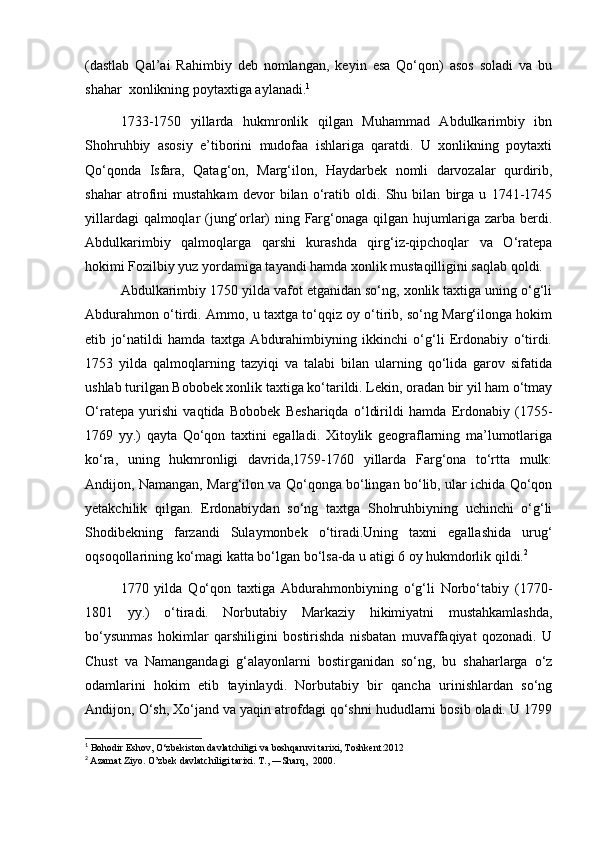 (dastlab   Qal’ai   Rahimbiy   deb   nomlangan,   keyin   esa   Qo‘qon)   asos   soladi   va   bu
shahar  xonlikning poytaxtiga aylanadi. 1
1733-1750   yillarda   hukmronlik   qilgan   Muhammad   Abdulkarimbiy   ibn
Shohruhbiy   asosiy   e’tiborini   mudofaa   ishlariga   qaratdi.   U   xonlikning   poytaxti
Qo‘qonda   Isfara,   Qatag‘on,   Marg‘ilon,   Haydarbek   nomli   darvozalar   qurdirib,
shahar   atrofini   mustahkam   devor   bilan   o‘ratib   oldi.   Shu   bilan   birga   u   1741-1745
yillardagi qalmoqlar (jung‘orlar) ning Farg‘onaga qilgan hujumlariga zarba berdi.
Abdulkarimbiy   qalmoqlarga   qarshi   kurashda   qirg‘iz-qipchoqlar   va   O‘ratepa
hokimi Fozilbiy yuz yordamiga tayandi hamda xonlik mustaqilligini saqlab qoldi.
Abdulkarimbiy 1750 yilda vafot etganidan so‘ng, xonlik taxtiga uning o‘g‘li
Abdurahmon o‘tirdi. Ammo, u taxtga to‘qqiz oy o‘tirib, so‘ng Marg‘ilonga hokim
etib   jo‘natildi   hamda   taxtga   Abdurahimbiyning   ikkinchi   o‘g‘li   Erdonabiy   o‘tirdi.
1753   yilda   qalmoqlarning   tazyiqi   va   talabi   bilan   ularning   qo‘lida   garov   sifatida
ushlab turilgan Bobobek xonlik taxtiga ko‘tarildi. Lekin, oradan bir yil ham o‘tmay
O‘ratepa   yurishi   vaqtida   Bobobek   Beshariqda   o‘ldirildi   hamda   Erdonabiy   (1755-
1769   yy.)   qayta   Qo‘qon   taxtini   egalladi.   Xitoylik   geograflarning   ma’lumotlariga
ko‘ra,   uning   hukmronligi   davrida,1759-1760   yillarda   Farg‘ona   to‘rtta   mulk:
Andijon, Namangan, Marg‘ilon va Qo‘qonga bo‘lingan bo‘lib, ular ichida Qo‘qon
yetakchilik   qilgan.   Erdonabiydan   so‘ng   taxtga   Shohruhbiyning   uchinchi   o‘g‘li
Shodibekning   farzandi   Sulaymonbek   o‘tiradi.Uning   taxni   egallashida   urug‘
oqsoqollarining ko‘magi katta bo‘lgan bo‘lsa-da u atigi 6 oy hukmdorlik qildi. 2
1770   yilda   Qo‘qon   taxtiga   Abdurahmonbiyning   o‘g‘li   Norbo‘tabiy   (1770-
1801   yy.)   o‘tiradi.   Norbutabiy   Markaziy   hikimiyatni   mustahkamlashda,
bo‘ysunmas   hokimlar   qarshiligini   bostirishda   nisbatan   muvaffaqiyat   qozonadi.   U
Chust   va   Namangandagi   g‘alayonlarni   bostirganidan   so‘ng,   bu   shaharlarga   o‘z
odamlarini   hokim   etib   tayinlaydi.   Norbutabiy   bir   qancha   urinishlardan   so‘ng
Andijon, O‘sh, Xo‘jand va yaqin atrofdagi qo‘shni hududlarni bosib oladi. U 1799
1
 Bohodir Eshov, O‘zbekiston davlatchiligi va boshqaruvi tarixi, Toshkent:2012
2
  Azamat Ziyo. O’zbek davlatchiligi tarixi. T., ―Sharq,  2000.